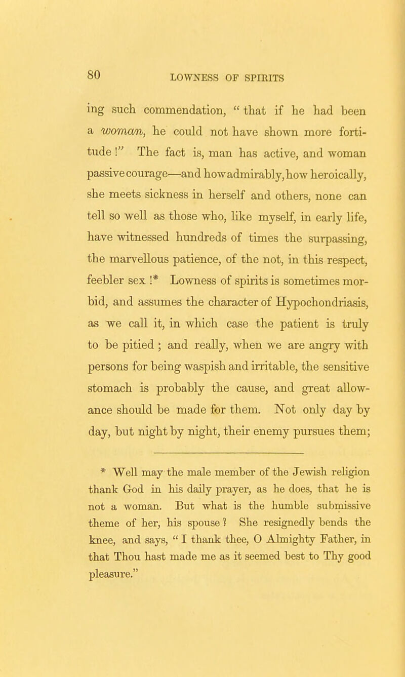 LOWNESS OF SPIRITS ing such commendation,  that if he had been a woman, he could not have shown more forti- tude \ The fact is, man has active, and woman passive courage—and how admirably, how heroically, she meets sickness in herself and others, none can tell so well as those who, like myself, in early life, have witnessed hundreds of times the surpassing, the marvellous patience, of the not, in this respect, feebler sex !* Lowness of spirits is sometimes mor- bid, and assumes the character of Hypochondriasis, as we call it, in which case the patient is truly to be pitied ; and really, when we are angry with persons for being waspish and irritable, the sensitive stomach is probably the cause, and great allow- ance should be made for them. Not only day by day, but night by night, their enemy pursues them; * Well may the male member of the Jewish religion thank God in his daily prayer, as he does, that he is not a woman. But what is the humble submissive theme of her, his spouse 1 She resignedly bends the knee, and says,  I thank thee, 0 Almighty Father, in that Thou hast made me as it seemed best to Thy good pleasure.