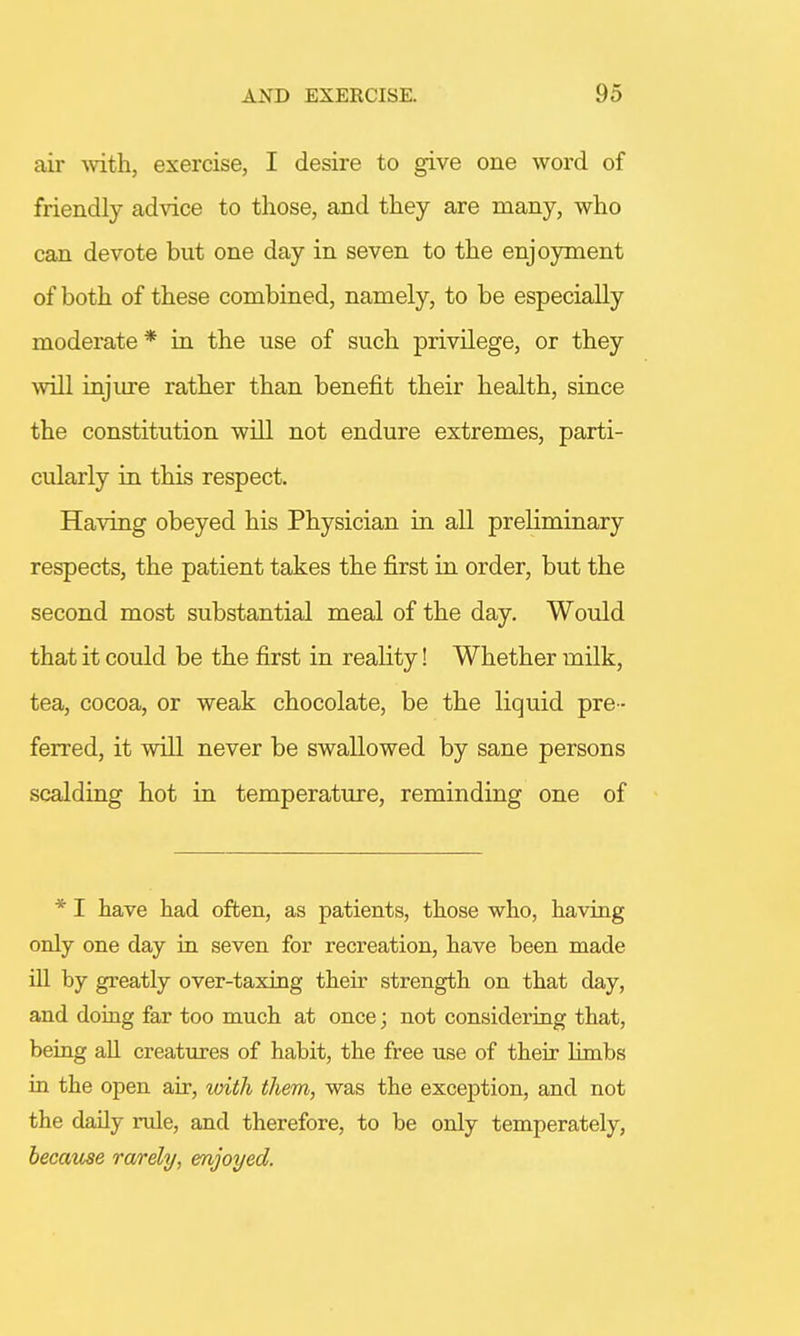 air with, exercise, I desire to give one word of friendly advice to those, and they are many, who can devote but one day in seven to the enjoyment of both of these combined, namely, to be especially moderate* in the use of such privilege, or they will injure rather than benefit their health, since the constitution will not endure extremes, parti- cularly in this respect. Having obeyed his Physician in all preliminary respects, the patient takes the first in order, but the second most substantial meal of the day. Would that it could be the first in reality! Whether milk, tea, cocoa, or weak chocolate, be the liquid pre- ferred, it will never be swallowed by sane persons scalding hot in temperature, reminding one of * I have had often, as patients, those who, having only one day in seven for recreation, have been made ill by greatly over-taxing their strength on that clay, and doing far too much at once; not considering that, being all creatures of habit, the free use of their limbs in the open air, with them, was the exception, and not the daily rule, and therefore, to be only temperately, because rarely, enjoyed.
