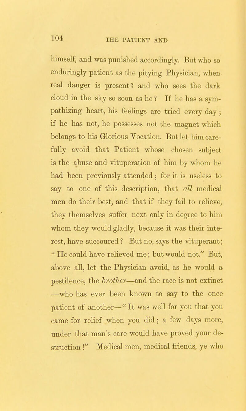 THE PATIENT AND himself, and was punished accordingly. But who so enduringly patient as the pitying Physician, when real danger is present? and who sees the dark cloud in the sky so soon as he ? If he has a sym- pathizing heart, his feelings are tried every day ; if he has not, he possesses not the magnet which belongs to his Glorious Vocation. But let him care- fully avoid that Patient whose chosen subject is the abuse and vituperation of him by whom he had been previously attended; for it is useless to say to one of this description, that all medical men do their best, and that if they fail to relieve, they themselves suffer next only in degree to him whom they would gladly, because it was their inte- rest, have succoured ? But no, says the vituperant;  He could have relieved me; but would not. But, above all, let the Physician avoid, as he would a pestilence, the brother—and the race is not extinct —who has ever been known to say to the once patient of another— It was well for you that you came for relief when you did; a few days more, under that man's care would have proved your de- struction ! Medical men, medical friends, ye who