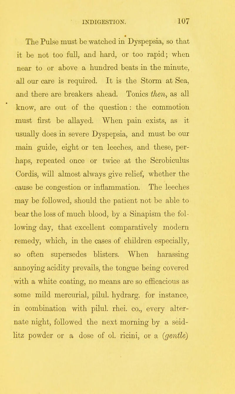The Pulse must be watched in Dyspepsia, so that it be not too full, and hard, or too rapid; when near to or above a hundred beats in the minute, all our care is required. It is the Storm at Sea, and there are breakers ahead. Tonics then, as all know, are out of the question: the commotion must first be allayed. When pain exists, as it usually does in severe Dyspepsia, and must be our main guide, eight or ten leeches, and these, per- haps, repeated once or twice at the Scrobiculus Cordis, will almost always give relief, whether the cause be congestion or inflammation. The leeches may be followed, should the patient not be able to bear the loss of much blood, by a Sinapism the fol- lowing day, that excellent comparatively modern remedy, which, in the cases of children especially, so often supersedes blisters. When harassing annoying acidity prevails, the tongue being covered with a white coating, no means are so efficacious as some mild mercurial, pilul. hydrarg. for instance, in combination with pilul. rhei. co., every alter- nate night, followed the next morning by a seid- litz powder or a dose of ol. ricini, or a (gentle)