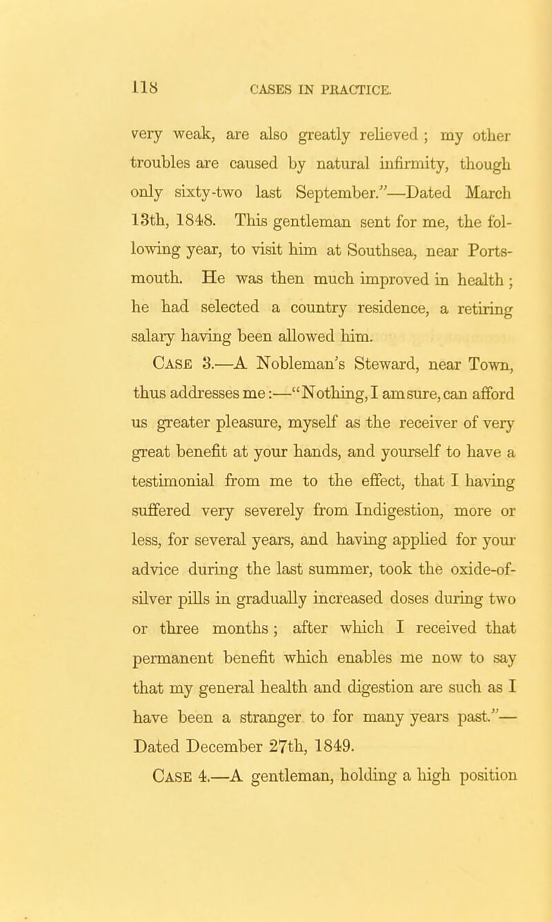 very weak, are also greatly relieved ; my other troubles are caused by natural infirmity, though only sixty-two last September.—Dated March 13th, 1848. This gentleman sent for me, the fol- lowing year, to visit him at Southsea, near Ports- mouth. He was then much improved in health ; he had selected a country residence, a retiring salary having been allowed him. Case 3.—A Nobleman's Steward, near Town, thus addresses me:—Nothing, I am sure, can afford us greater pleasure, myself as the receiver of very great benefit at your hands, and yourself to have a testimonial from me to the effect, that I having suffered very severely from Indigestion, more or less, for several years, and having applied for your advice during the last summer, took the oxide-of- silver pills in gradually increased doses during two or three months; after which I received that permanent benefit which enables me now to say that my general health and digestion are such as I have been a stranger to for many years past.— Dated December 27th, 1849. Case 4.—A gentleman, holding a high position