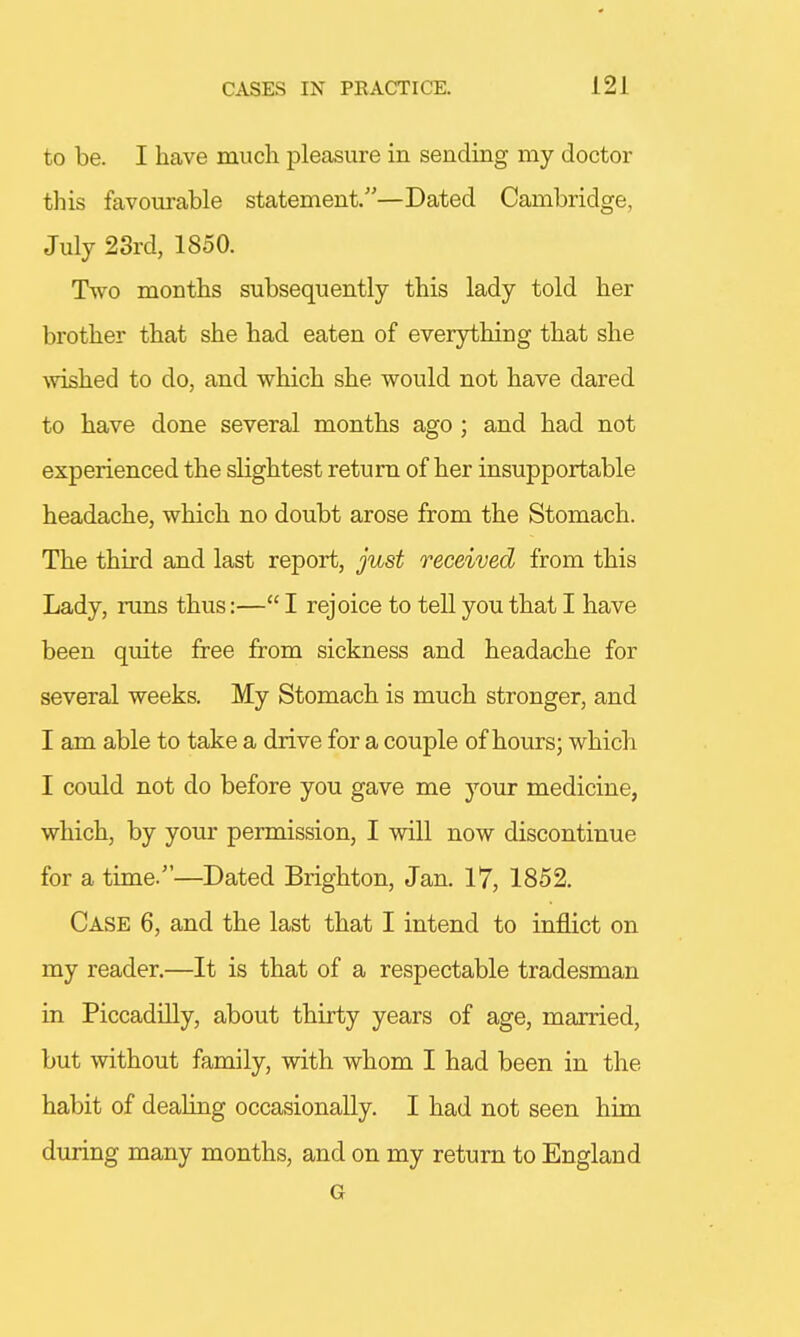 to be. I have much pleasure in sending my doctor this favourable statement.—Dated Cambridge, July 23rd, 1850. Two months subsequently this lady told her brother that she had eaten of everything that she wished to do, and which she would not have dared to have done several months ago ; and had not experienced the slightest return of her insupportable headache, which no doubt arose from the Stomach. The third and last report, just received from this Lady, runs thus:— I rejoice to tell you that I have been quite free from sickness and headache for several weeks. My Stomach is much stronger, and I am able to take a drive for a couple of hours; which I could not do before you gave me your medicine, which, by your permission, I will now discontinue for a time/'—Dated Brighton, Jan. 17, 1852. Case 6, and the last that I intend to inflict on my reader.—It is that of a respectable tradesman in Piccadilly, about thirty years of age, married, but without family, with whom I had been in the habit of dealing occasionally. I had not seen him during many months, and on my return to England G