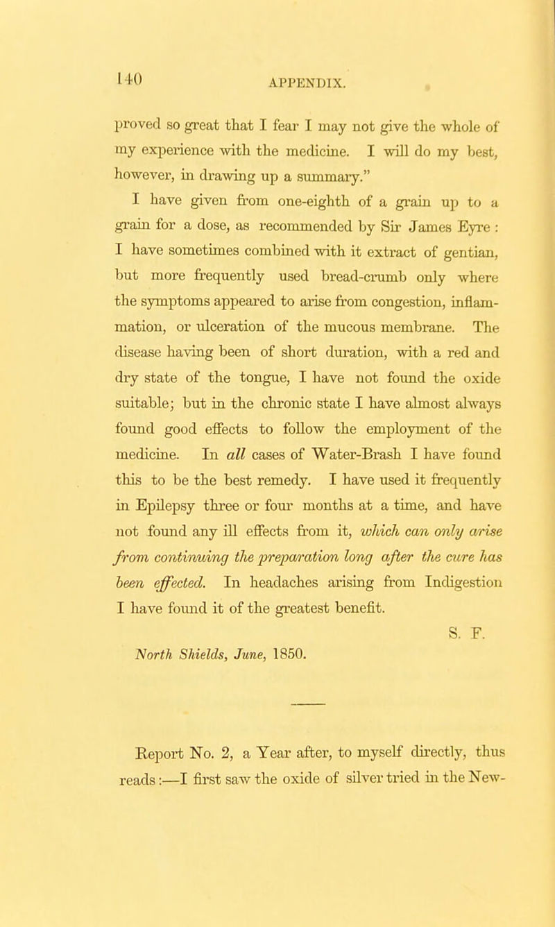 I 10 proved so great that I fear I may not give the whole of my experience with the medicine. I will do my best, however, in drawing up a summary. I have given from one-eighth of a grain up to a grain for a dose, as recommended by Sir James Eyre : I have sometimes combined with it extract of gentian, but more frequently used bread-crumb only where the symptoms appeared to arise from congestion, inflam- mation, or ulceration of the mucous membrane. The disease having been of short duration, with a red and dry state of the tongue, I have not found the oxide suitable; but in the chronic state I have almost always found good effects to follow the employment of the medicine. In all cases of Water-Brash I have found this to be the best remedy. I have used it frequently in Epilepsy three or four months at a time, and have not found any ill effects from it, which can only arise from continuing the preparation long after the cure has been effected. In headaches arising from Indigestion I have found it of the greatest benefit. S. F. North Shields, June, 1850. Report No. 2, a Year after, to myself directly, thus reads:—I first saw the oxide of silver tried in the New-