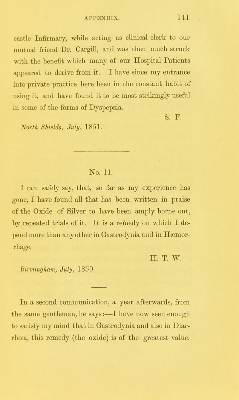 castle Infirmary, wliile acting as clinical clerk to our mutual friend Dr. Cargill, and was then much, struck with the benefit which many of our Hospital Patients appeared to derive from it. I have since my entrance into private practice here been in the constant habit of using it, and have found it to be most strikingly useful in some of the forms of Dyspepsia. S. F. North Shields, July, 1851. No. 11. I can safely say, that, so far as my experience has gone, I have found all that has been written in praise of the Oxide of Silver to have been amply borne out, by repeated trials of it. It is a remedy on which I de- pend more than any other in Gastrodynia and in Haemor- rhage. H. T. W. Birmingham, July, 1850. In a second communication, a year afterwards, from the same gentleman, he says:—I have now seen enough to satisfy my mind that in Gastrodynia and also in Diar- rhoea, this remedy (the oxide) is of the greatest value.