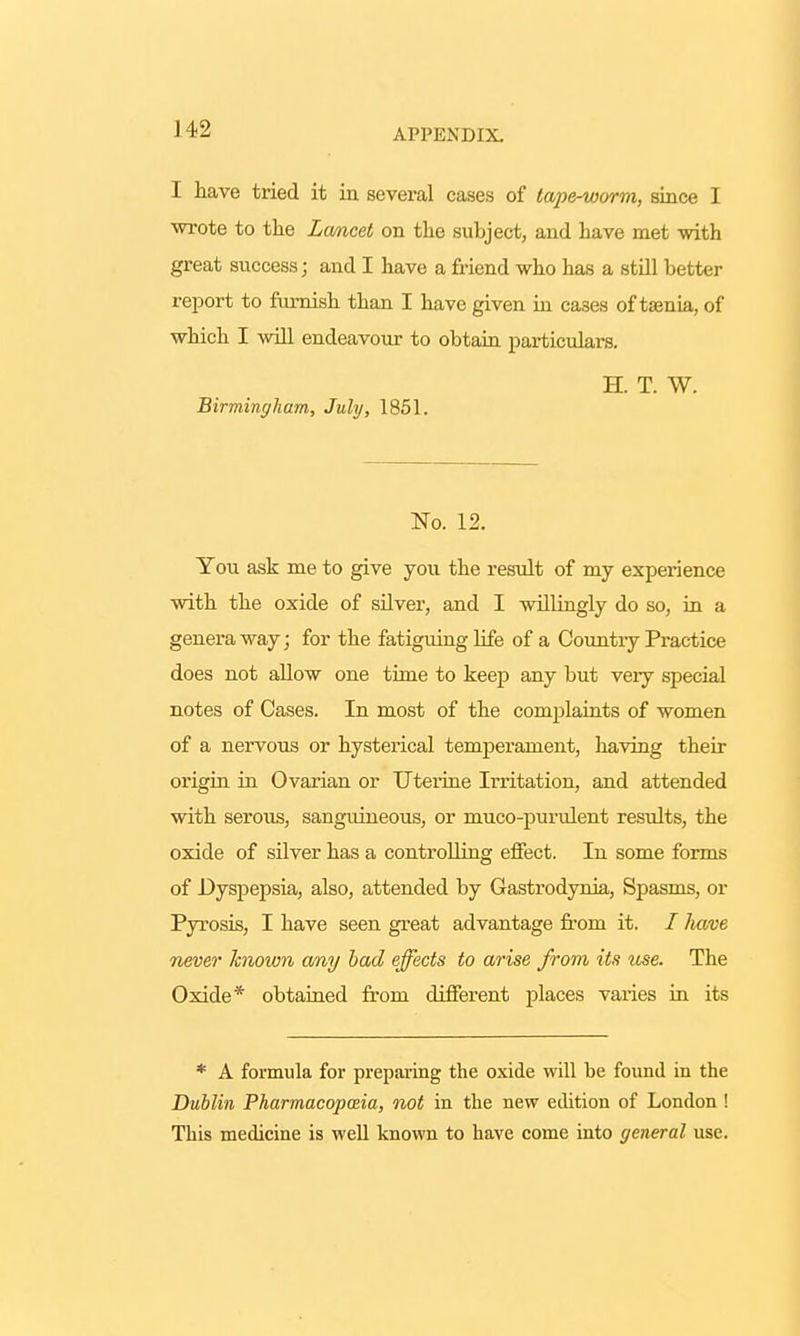 I have tried it in several cases of tape-worm, since I wrote to the Lcmcet on the subject, and have met with great success j and I have a friend who has a still better report to furnish than I have given in cases of taenia, of which I will endeavour to obtain particulars. H. T. W. Birmingham, July, 1851. No. 12. You ask me to give you the result of my experience with the oxide of silver, and I willingly do so, in a genera way; for the fatiguing life of a Country Practice does not allow one time to keep any but veiy special notes of Cases. In most of the complaints of women of a nervous or hysterical temperament, having their origin in Ovarian or Uterine Irritation, and attended with serous, sanguineous, or muco-purulent results, the oxide of silver has a controlling effect. In some forms of Dyspepsia, also, attended by Gastrodynia, Spasms, or Pyrosis, I have seen great advantage from it. / have never known any bad effects to arise from its use. The Oxide* obtained from different places varies in its * A formula for preparing the oxide will be found in the Dublin Pharmacopceia, not in the new edition of London ! This medicine is well known to have come into general use.