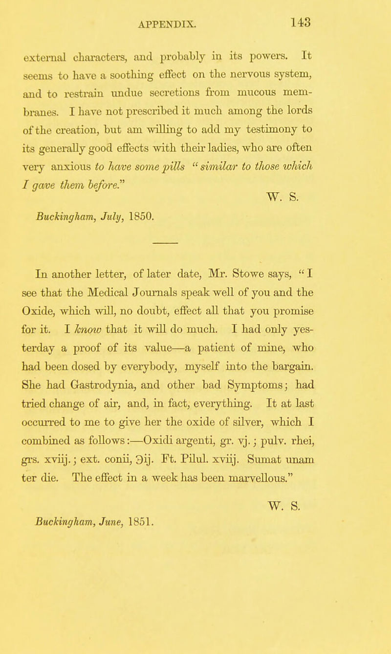 external characters, and probably in its powers. It seems to have a soothing effect on the nervous system, and to resti'ain undue secretions from mucous mem- branes. I have not prescribed it much among the lords of the creation, but am willing to add my testimony to its generally good effects with their ladies, who are often veiy anxious to have some pills  similar to those which I gave them before. W. S. Buckingham, July, 1850. In another letter, of later date, Mr. Stowe says,  I see that the Medical Journals speak well of you and the Oxide, which will, no doubt, effect all that you promise for it. I know that it will do much. I had only yes- terday a proof of its value—a patient of mine, who had been dosed by everybody, myself into the bargain. She had Gastrodynia, and other bad Symptoms; had tried change of air, and, in fact, everything. It at last occurred to me to give her the oxide of silver, which I combined as follows:—Oxidi argenti, gr. vj.; pulv. rhei, grs. xviij.; ext. conii, 3ij. Ft. Pilul. xviij. Sumat unam ter die. The effect in a week has been marvellous. W. S. Buckingham, June, 1851.