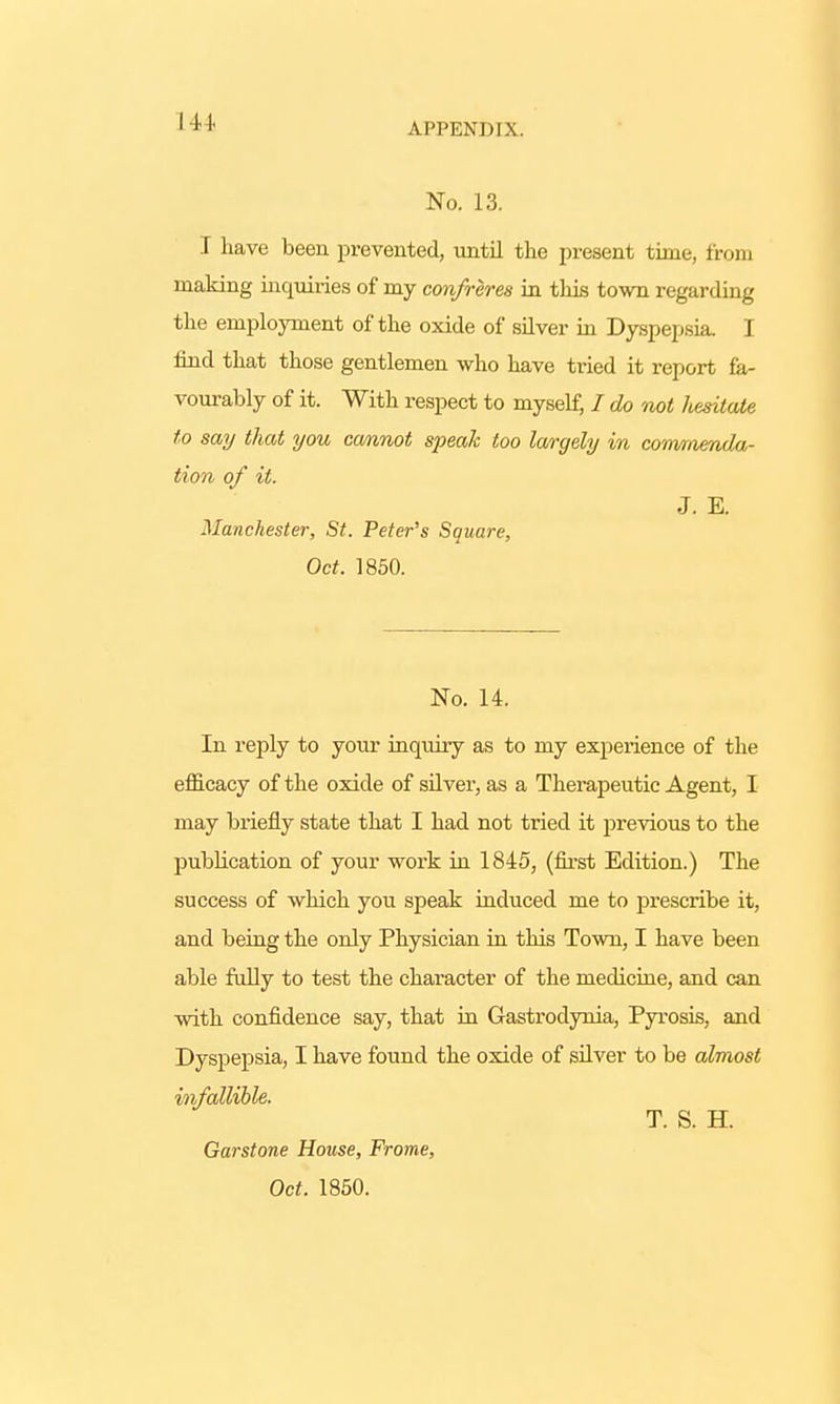 I 4 I No. 13. I have been prevented, until the present time, from making inquiries of my confreres in this town regarding the employment of the oxide of silver in Dyspepsia. I find that those gentlemen who have tried it report fa- vourably of it. With respect to myself, I do not hesitate to say that you cannot speak too largely in commenda- tion of it. J. E. Manchester, St. Peter's Square, Oct. 1850. No. 14. In reply to your inquiry as to my experience of the efficacy of the oxide of silver, as a Therapeutic Agent, I may briefly state that I had not tried it previous to the publication of your work in 1845, (first Edition.) The success of which you speak induced me to prescribe it, and being the only Physician in this Town, I have been able fully to test the character of the medicine, and can with confidence say, that in Gastrodynia, Pyrosis, and Dyspepsia, I have found the oxide of silver to be almost infallible. T. S. H. Garstone House, Frome, Oct. 1850.