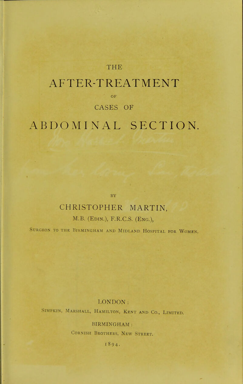 THE AFTER-TREATMENT OF CASES OF ABDOMINAL SECTION. BY CHRISTOPHER MARTIN. M.B. (Edin.), F.R.C.S. (Eng.), Surgeon to the Birmingham and Midland Hospital for Women. LONDON: Simpkin, Marshall, Hamilton, Kent and Co., Limited. BIRMINGHAM : Cornish Brothers, New Street. 1894.