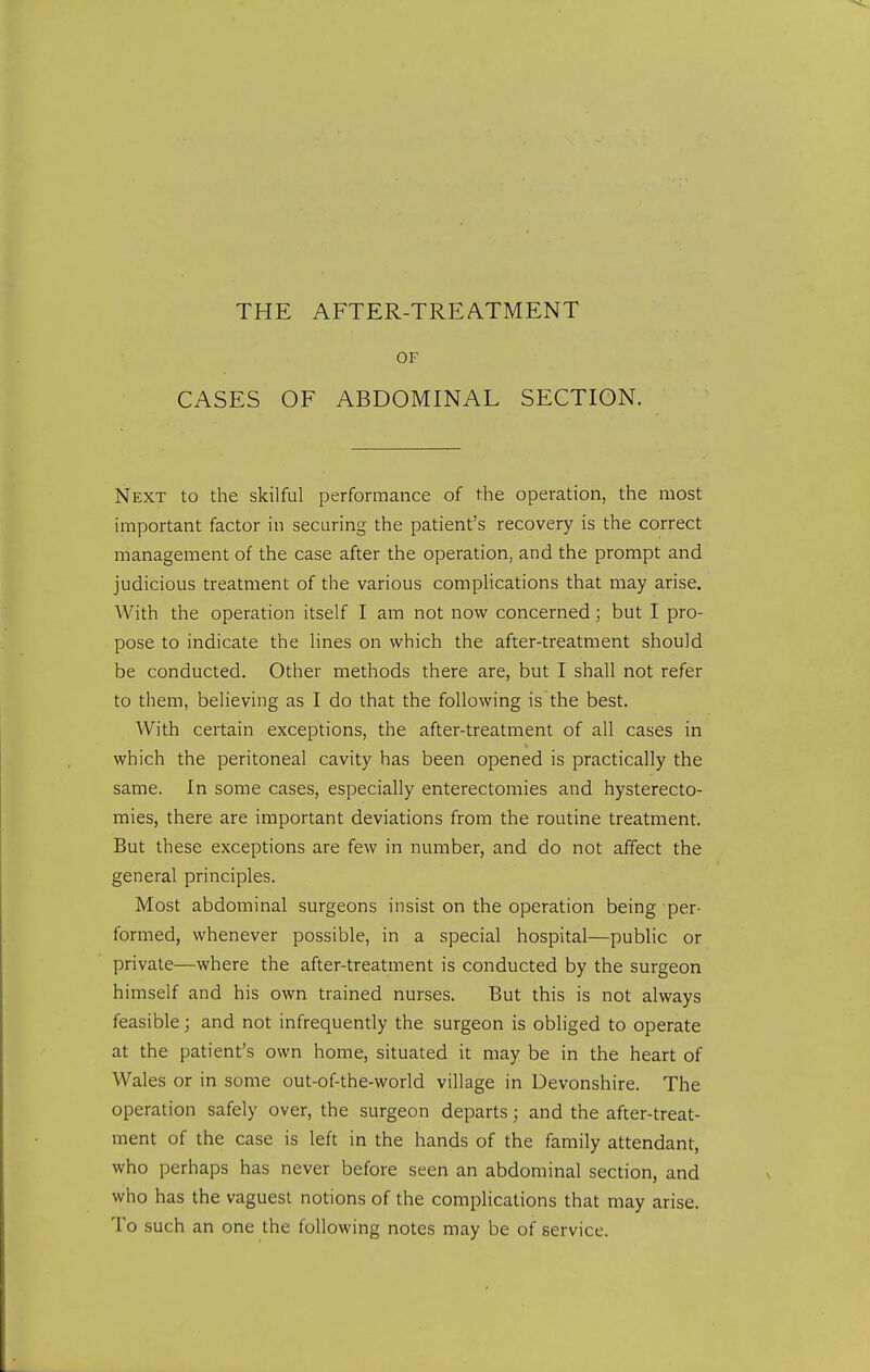 THE AFTER-TREATMENT OF CASES OF ABDOMINAL SECTION. Next to the skilful performance of the operation, the most important factor in securing the patient's recovery is the correct management of the case after the operation, and the prompt and judicious treatment of the various compHcations that may arise. With the operation itself I am not now concerned; but I pro- pose to indicate the lines on which the after-treatment should be conducted. Other methods there are, but I shall not refer to them, believing as I do that the following is the best. With certain exceptions, the after-treatment of all cases in which the peritoneal cavity has been opened is practically the same. In some cases, especially enterectomies and hysterecto- mies, there are important deviations from the routine treatment. But these exceptions are few in number, and do not affect the general principles. Most abdominal surgeons insist on the operation being per- formed, whenever possible, in a special hospital—public or private—where the after-treatment is conducted by the surgeon himself and his own trained nurses. But this is not always feasible; and not infrequently the surgeon is obliged to operate at the patient's own home, situated it may be in the heart of Wales or in some out-of-the-world village in Devonshire. The operation safely over, the surgeon departs; and the after-treat- ment of the case is left in the hands of the family attendant, who perhaps has never before seen an abdominal section, and who has the vaguest notions of the complications that may arise. To such an one the following notes may be of service.