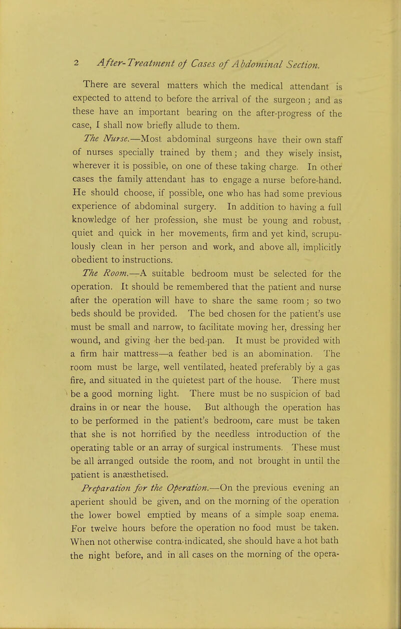 There are several matters which the medical attendant is expected to attend to before the arrival of the surgeon; and as these have an important bearing on the after-progress of the case, I shall now briefly allude to them. The Nurse.—Most abdominal surgeons have their own staff of nurses specially trained by them; and they wisely insist, wherever it is possible, on one of these taking charge. In other cases the family attendant has to engage a nurse before-hand. He should choose, if possible, one who has had some previous experience of abdominal surgery. In addition to having a full knowledge of her profession, she must be young and robust, quiet and quick in her movements, firm and yet kind, scrupu- lously clean in her person and work, and above all, implicitly obedient to instructions. The Room.—A suitable bedroom must be selected for the operation. It should be remembered that the patient and nurse after the operation will have to share the same room; so two beds should be provided. The bed chosen for the patient's use must be small and narrow, to facilitate moving her, dressing her wound, and giving -her the bed-pan. It must be provided with a firm hair mattress—a feather bed is an abomination. The room must be large, well ventilated, heated preferably by a gas fire, and situated in the quietest part of the house. There must ' be a good morning light. There must be no suspicion of bad drains in or near the house. But although the operation has to be performed in the patient's bedroom, care must be taken that she is not horrified by the needless introduction of the operating table or an array of surgical instruments. These must be all arranged outside the room, and not brought in until the patient is anaesthetised. Preparation for the Operation.—On the previous evening an aperient should be given, and on the morning of the operation the lower bowel emptied by means of a simple soap enema. For twelve hours before the operation no food must be taken. When not otherwise contra-indicated, she should have a hot bath the night before, and in all cases on the morning of the opera-