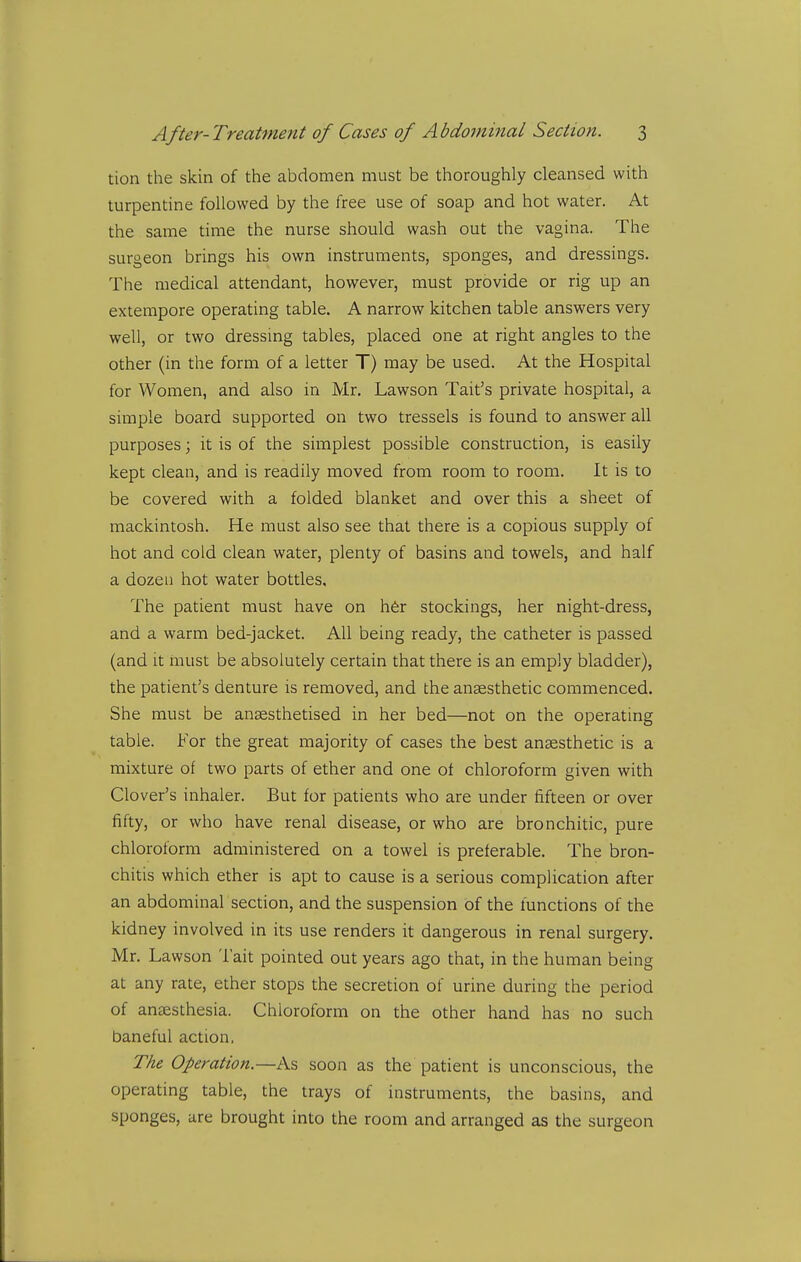tion the skin of the abdomen must be thoroughly cleansed with turpentine followed by the free use of soap and hot water. At the same time the nurse should wash out the vagina. The surgeon brings his own instruments, sponges, and dressings. The medical attendant, however, must provide or rig up an extempore operating table. A narrow kitchen table answers very well, or two dressing tables, placed one at right angles to the other (in the form of a letter T) may be used. At the Hospital for Women, and also in Mr. Lawson Tait's private hospital, a simple board supported on two tressels is found to answer all purposes; it is of the simplest possible construction, is easily kept clean, and is readily moved from room to room. It is to be covered with a folded blanket and over this a sheet of mackintosh. He must also see that there is a copious supply of hot and cold clean water, plenty of basins and towels, and half a dozen hot water bottles. The patient must have on h6r stockings, her night-dress, and a warm bed-jacket. All being ready, the catheter is passed (and it must be absolutely certain that there is an emply bladder), the patient's denture is removed, and the anaesthetic commenced. She must be anaesthetised in her bed—not on the operating table. For the great majority of cases the best anaesthetic is a mixture of two parts of ether and one ot chloroform given with Clover's inhaler. But for patients who are under fifteen or over fifty, or who have renal disease, or who are bronchitic, pure chloroform administered on a towel is preferable. The bron- chitis which ether is apt to cause is a serious complication after an abdominal section, and the suspension of the functions of the kidney involved in its use renders it dangerous in renal surgery. Mr. Lawson Tait pointed out years ago that, in the human being at any rate, ether stops the secretion of urine during the period of anaesthesia. Chloroform on the other hand has no such baneful action. The Operation.—As soon as the patient is unconscious, the operating table, the trays of instruments, the basins, and sponges, are brought into the room and arranged as the surgeon