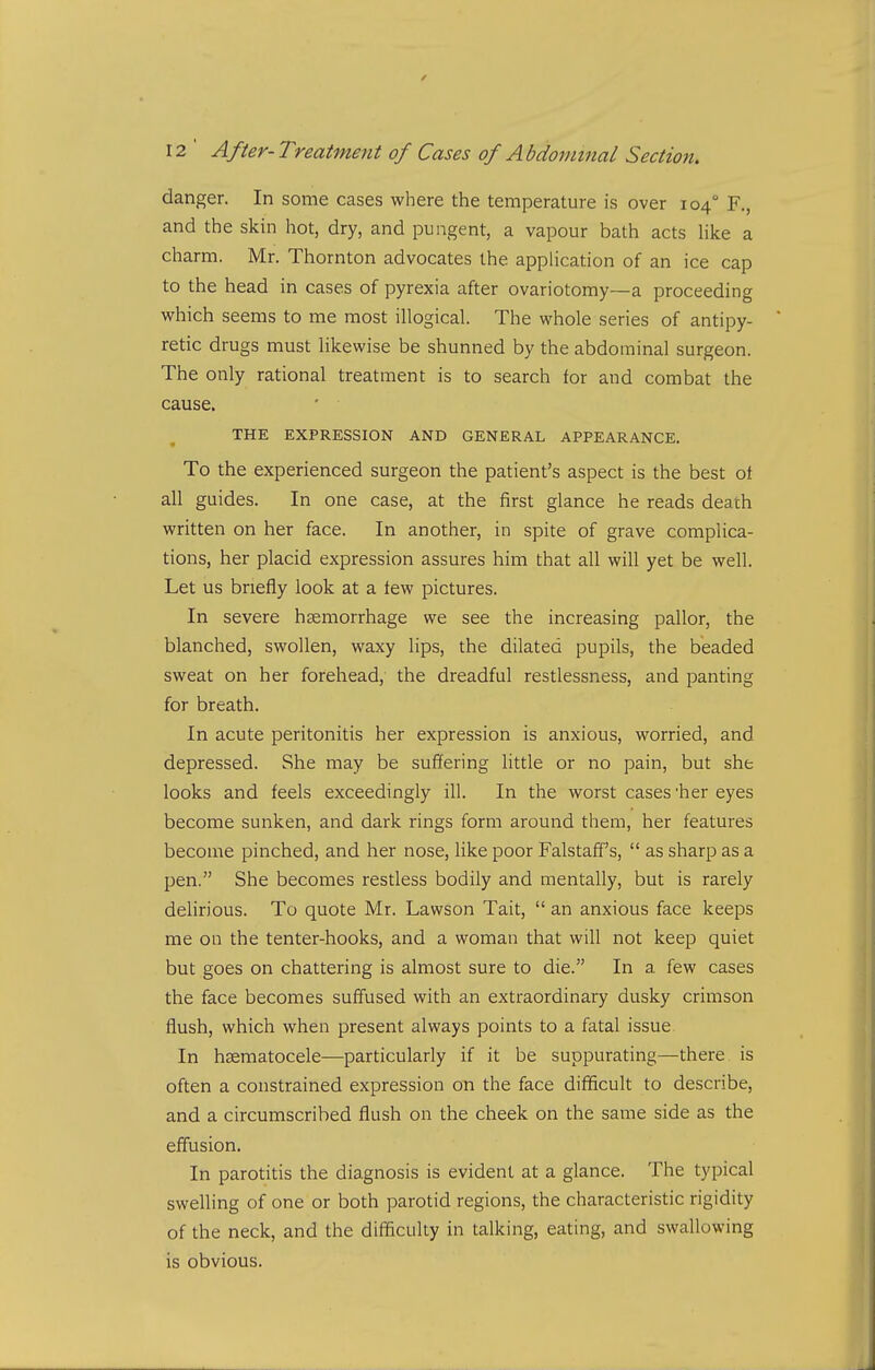 danger. In some cases where the temperature is over 104° F., and the skin hot, dry, and pungent, a vapour bath acts hke a charm. Mr. Thornton advocates the application of an ice cap to the head in cases of pyrexia after ovariotomy—a proceeding which seems to me most illogical. The whole series of antipy- retic drugs must likewise be shunned by the abdominal surgeon. The only rational treatment is to search for and combat the cause. THE EXPRESSION AND GENERAL APPEARANCE. To the experienced surgeon the patient's aspect is the best ot all guides. In one case, at the first glance he reads death written on her face. In another, in spite of grave complica- tions, her placid expression assures him that all will yet be well. Let us briefly look at a tew pictures. In severe hcemorrhage we see the increasing pallor, the blanched, swollen, waxy lips, the dilated pupils, the beaded sweat on her forehead, the dreadful restlessness, and panting for breath. In acute peritonitis her expression is anxious, worried, and depressed. She may be suffering little or no pain, but she looks and feels exceedingly ill. In the worst cases'her eyes become sunken, and dark rings form around them, her features become pinched, and her nose, like poor Falstaff's, as sharp as a pen. She becomes restless bodily and mentally, but is rarely delirious. To quote Mr. Lawson Tait, an anxious face keeps me on the tenter-hooks, and a woman that will not keep quiet but goes on chattering is almost sure to die. In a few cases the face becomes suffused with an extraordinary dusky crimson flush, which when present always points to a fatal issue In hsematocele—particularly if it be suppurating—there is often a constrained expression on the face difficult to describe, and a circumscribed flush on the cheek on the same side as the effusion. In parotitis the diagnosis is evident at a glance. The typical swelling of one or both parotid regions, the characteristic rigidity of the neck, and the difficulty in talking, eating, and swallowing is obvious.