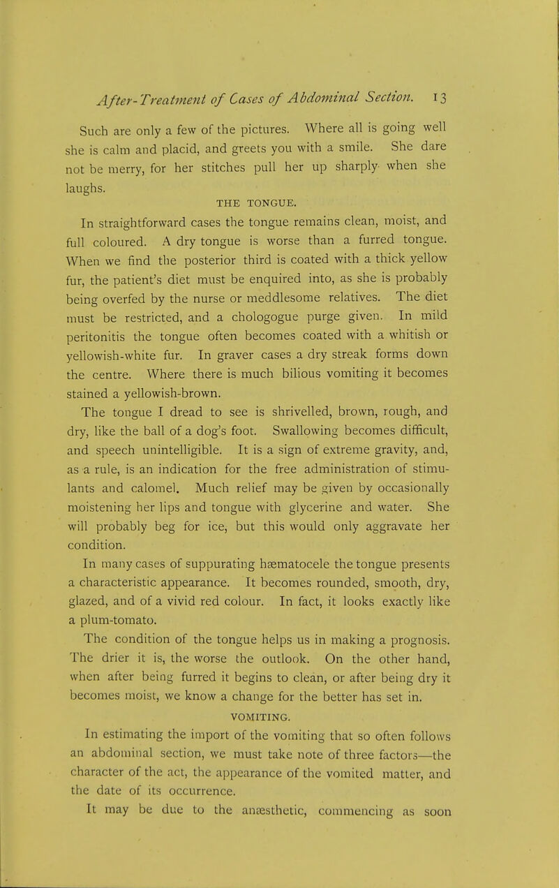 Such are only a few of the pictures. Where all is going well she is calm and placid, and greets you with a smile. She dare not be merry, for her stitches pull her up sharply when she laughs. THE TONGUE. In straightforward cases the tongue remains clean, moist, and full coloured. A dry tongue is worse than a furred tongue. When we find the posterior third is coated with a thick yellow fur, the patient's diet must be enquired into, as she is probably being overfed by the nurse or meddlesome relatives. The diet must be restricted, and a chologogue purge given. In mild peritonitis the tongue often becomes coated with a whitish or yellowish-white fur. In graver cases a dry streak forms down the centre. Where there is much bilious vomiting it becomes stained a yellowish-brown. The tongue I dread to see is shrivelled, brown, rough, and dry, like the ball of a dog's foot. Swallowing becomes difficult, and speech unintelligible. It is a sign of extreme gravity, and, as a rule, is an indication for the free administration of stimu- lants and calomel. Much relief may be given by occasionally moistening her lips and tongue with glycerine and water. She will probably beg for ice, but this would only aggravate her condition. In many cases of suppurating hsematocele the tongue presents a characteristic appearance. It becomes rounded, smooth, dry, glazed, and of a vivid red colour. In fact, it looks exactly like a plum-tomato. The condition of the tongue helps us in making a prognosis. The drier it is, the worse the outlook. On the other hand, when after being furred it begins to clean, or after being dry it becomes moist, we know a change for the better has set in. VOMITING. In estimating the import of the vomiting that so often follows an abdominal section, we must take note of three factors—the character of the act, the appearance of the vomited matter, and the date of its occurrence. It may be due to the anaesthetic, commencing as soon