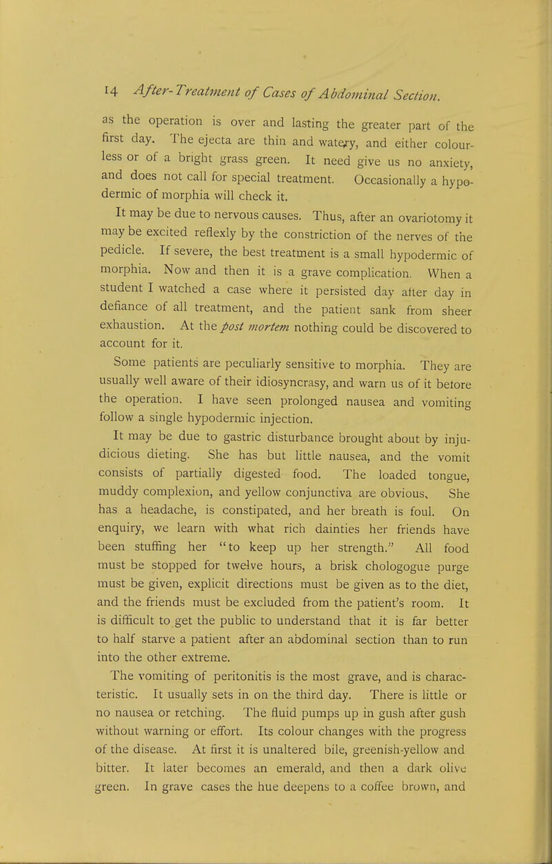 as the operation is over and lasting the greater part of the first day. The ejecta are thin and wate^ry, and either colour- less or of a bright grass green. It need give us no anxiety, and does not call for special treatment. Occasionally a hypo- dermic of morphia will check it. It may be due to nervous causes. Thus, after an ovariotomy it may be excited reflexly by the constriction of the nerves of the pedicle. If severe, the best treatment is a small hypodermic of morphia. Now and then it is a grave complication. When a student I watched a case where it persisted day after day in defiance of all treatment, and the patient sank from sheer exhaustion. At the post mortem nothing could be discovered to account for it. Some patients are peculiarly sensitive to morphia. They are usually well aware of their idiosyncrasy, and warn us of it betore the operation. I have seen prolonged nausea and vomiting follow a single hypodermic injection. It may be due to gastric disturbance brought about by inju- dicious dieting. She has but little nausea, and the vomit consists of partially digested food. The loaded tongue, muddy complexion, and yellow conjunctiva are obvious. She has a headache, is constipated, and her breath is foul. On enquiry, we learn with what rich dainties her friends have been stuffing her to keep up her strength. All food must be stopped for twelve hours, a brisk chologogue purge must be given, explicit directions must be given as to the diet, and the friends must be excluded from the patient's room. It is difficult to get the public to understand that it is far better to half starve a patient after an abdominal section than to run into the other extreme. The vomiting of peritonitis is the most grave, and is charac- teristic. It usually sets in on the third day. There is little or no nausea or retching. The fluid pumps up in gush after gush without warning or effort. Its colour changes with the progress of the disease. At first it is unaltered bile, greenish-yellow and bitter. It later becomes an emerald, and then a dark olive green. In grave cases the hue deepens to a coffee brown, and