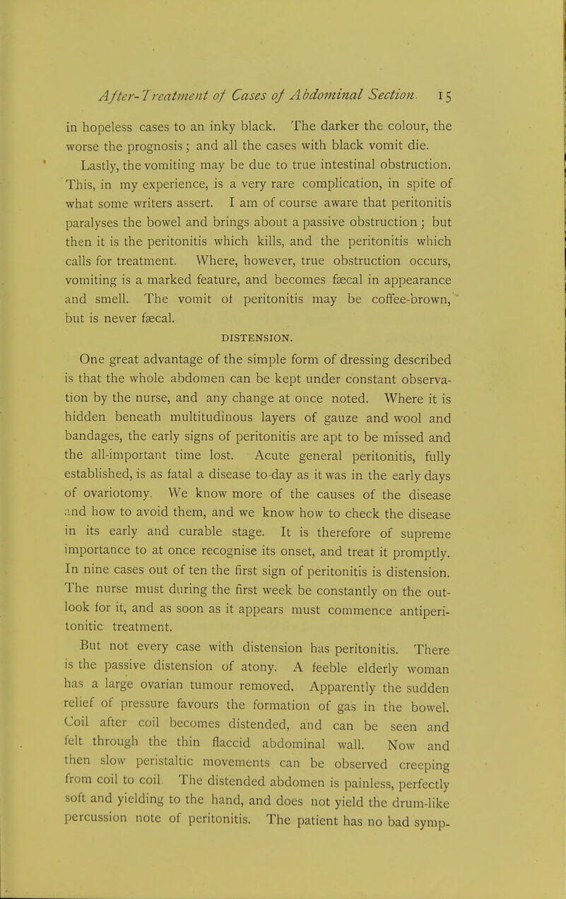 in hopeless cases to an inky black. The darker the colour, the worse the prognosis; and all the cases with black vomit die. Lastly, the vomiting may be due to true intestinal obstruction. This, in my experience, is a very rare complication, in spite of what some writers assert. I am of course aware that peritonitis paralyses the bowel and brings about a passive obstruction; but then it is the peritonitis which kills, and the peritonitis which calls for treatment. Where, however, true obstruction occurs, vomiting is a marked feature, and becomes faecal in appearance and smell. The vomit of peritonitis may be coffee-brown, but is never faecal. DISTENSION. One great advantage of the simple form of dressing described is that the whole abdomen can be kept under constant observa- tion by the nurse, and any change at once noted. Where it is hidden beneath multitudinous layers of gauze and wool and bandages, the early signs of peritonitis are apt to be missed and the all-important time lost. Acute general peritonitis, fully established, is as fatal a disease to-day as it was in the early days of ovariotomy. We know more of the causes of the disease and how to avoid them, and we know how to check the disease in its early and curable stage. It is therefore of supreme importance to at once recognise its onset, and treat it promptly. In nine cases out of ten the first sign of peritonitis is distension. The nurse must during the first week be constantly on the out- look for it, and as soon as it appears must commence antiperi- tonitic treatment. But not every case with distension has peritonitis. There is the passive distension of atony. A feeble elderly woman has a large ovarian tumour removed. Apparently the sudden relief of pressure favours the formation of gas in the bowel. Coil after coil becomes distended, and can be seen and felt through the thin flaccid abdominal wall. Now and then slow peristaltic movements can be observed creeping from coil to coil The distended abdomen is painless, perfectly soft and yielding to the hand, and does not yield the drum-like percussion note of peritonitis. The patient has no bad symp.