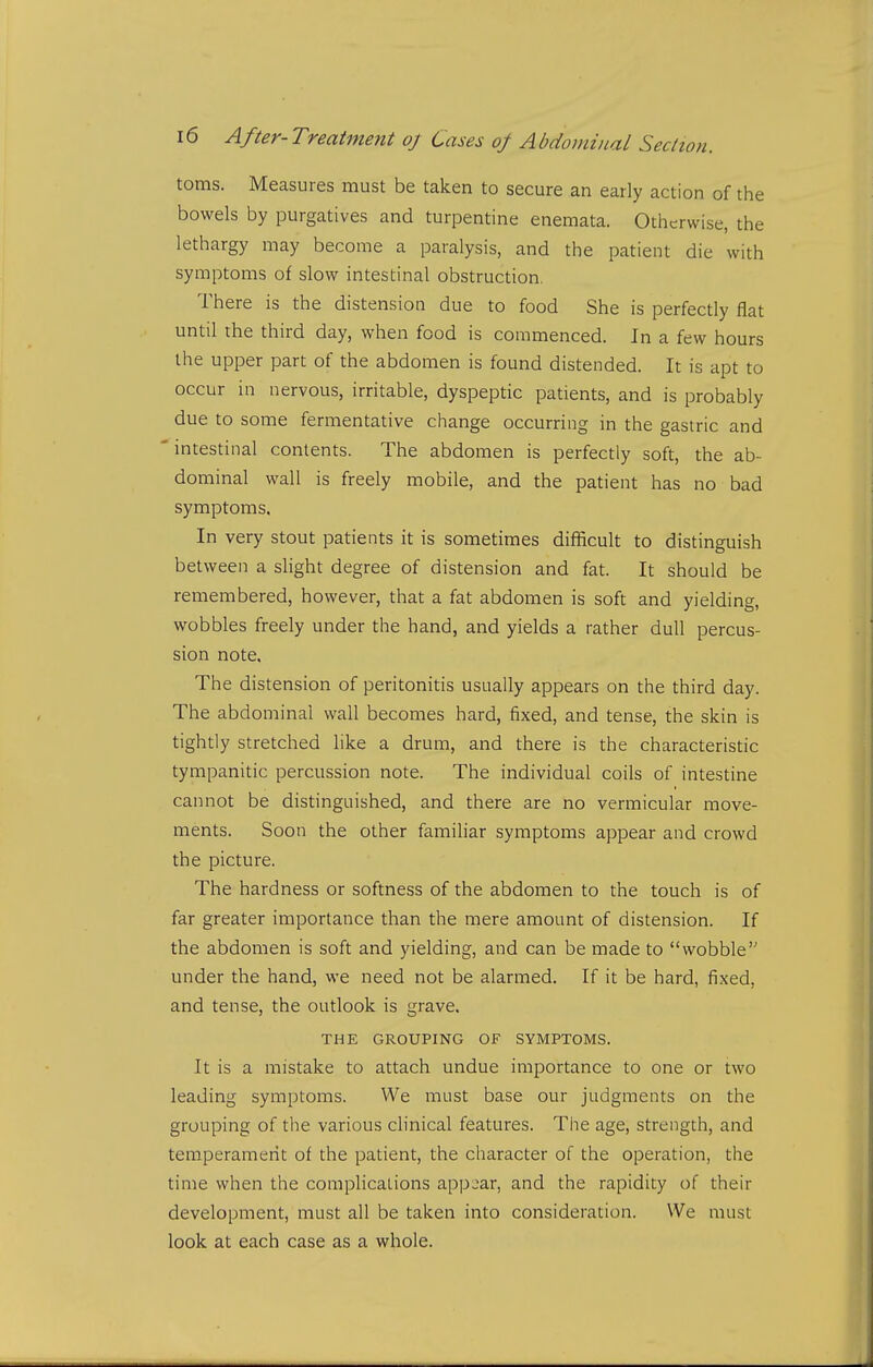 toms. Measures must be taken to secure an early action of the bowels by purgatives and turpentine enemata. Otherwise, the lethargy may become a paralysis, and the patient die with symptoms of slow intestinal obstruction, There is the distension due to food She is perfectly flat until the third day, when food is commenced. In a few hours the upper part of the abdomen is found distended. It is apt to occur in nervous, irritable, dyspeptic patients, and is probably due to some fermentative change occurring in the gastric and 'intestinal contents. The abdomen is perfectly soft, the ab- dominal wall is freely mobile, and the patient has no bad symptoms. In very stout patients it is sometimes difficult to distinguish between a slight degree of distension and fat. It should be remembered, however, that a fat abdomen is soft and yielding, wobbles freely under the hand, and yields a rather dull percus- sion note. The distension of peritonitis usually appears on the third day. The abdominal wall becomes hard, fixed, and tense, the skin is tightly stretched like a drum, and there is the characteristic tympanitic percussion note. The individual coils of intestine cannot be distinguished, and there are no vermicular move- ments. Soon the other familiar symptoms appear and crowd the picture. The hardness or softness of the abdomen to the touch is of far greater importance than the mere amount of distension. If the abdomen is soft and yielding, and can be made to wobble under the hand, we need not be alarmed. If it be hard, fixed, and tense, the outlook is grave. THE GROUPING OF SYMPTOMS. It is a mistake to attach undue importance to one or two leading symptoms. We must base our judgments on the grouping of the various clinical features. The age, strength, and temperament of the patient, the character of the operation, the time when the complications app.iar, and the rapidity of their development, must all be taken into consideration. We must look at each case as a whole.