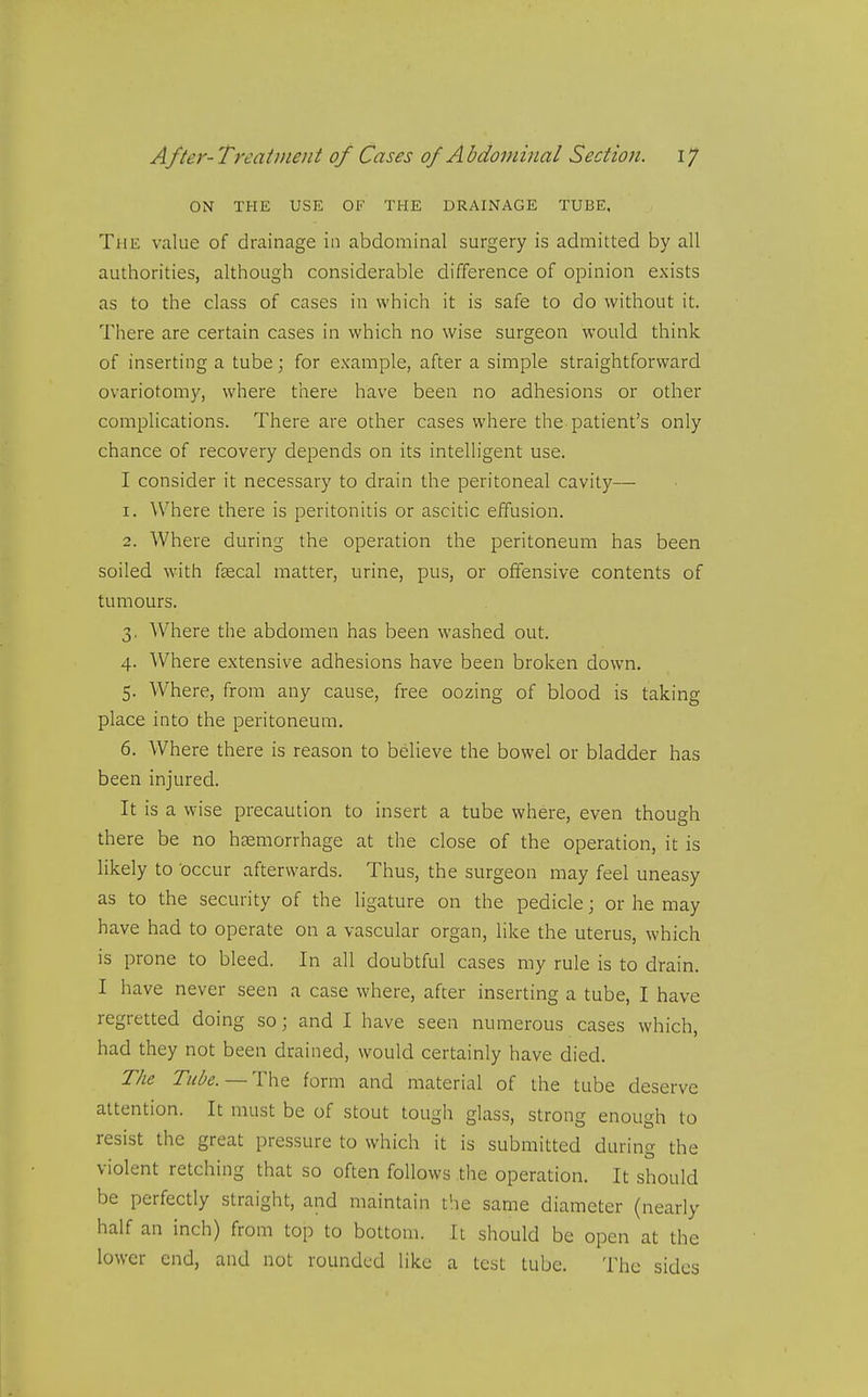 ON THE USE OF THE DRAINAGE TUBE. The value of drainage in abdominal surgery is admitted by all authorities, although considerable difference of opinion exists as to the class of cases in which it is safe to do without it. There are certain cases in which no wise surgeon would think of inserting a tube; for example, after a simple straightforward ovariotomy, where there have been no adhesions or other complications. There are other cases where the patient's only chance of recovery depends on its intelligent use. I consider it necessary to drain the peritoneal cavity— 1. Where there is peritonitis or ascitic effusion. 2. Where during the operation the peritoneum has been soiled with fcecal matter, urine, pus, or offensive contents of tumours. 3. Where the abdomen has been washed out. 4. Where extensive adhesions have been broken down. 5. Where, from any cause, free oozing of blood is taking place into the peritoneum. 6. Where there is reason to believe the bowel or bladder has been injured. It is a wise precaution to insert a tube where, even though th ere be no hsemorrhage at the close of the operation, it is likely to occur afterwards. Thus, the surgeon may feel uneasy as to the security of the ligature on the pedicle; or he may have had to operate on a vascular organ, like the uterus, which is prone to bleed. In all doubtful cases my rule is to drain. I have never seen a case where, after inserting a tube, I have regretted doing so; and I have seen numerous cases which, had they not been drained, would certainly have died. The Tube. — The form and material of the tube deserve attention. It must be of stout tough glass, strong enough to resist the great pressure to which it is submitted during the violent retching that so often follows tlie operation. It should be perfectly straight, and maintain the same diameter (nearly half an inch) from top to bottom. It should be open at the lower end, and not rounded like a test tube. The sides