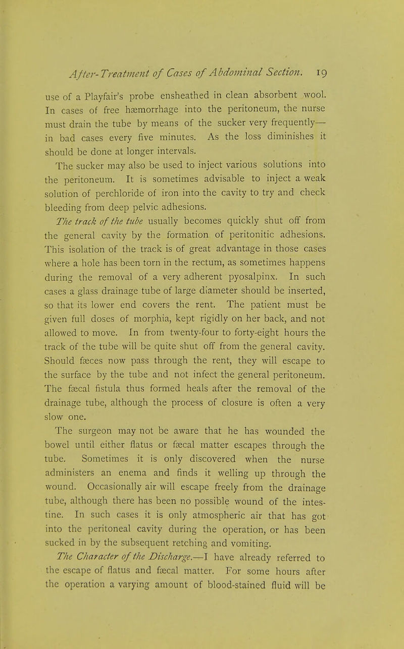 use of a Playfair's probe ensheathed in clean absorbent wool. In cases of free haemorrhage into the peritoneum, the nurse must drain the tube by means of the sucker very frequently— in bad cases every five minutes. As the loss diminishes it should be done at longer intervals. The sucker may also be used to inject various solutions into the peritoneum. It is sometimes advisable to inject a weak solution of perchloride of iron into the cavity to try and check bleeding from deep pelvic adhesions. The track of the tube usually becomes quickly shut off from the general cavity by the formation of peritonitic adhesions. This isolation of the track is of great advantage in those cases where a hole has been torn in the rectum, as sometimes happens during the removal of a very adherent pyosalpinx. In such cases a glass drainage tube of large diameter should be inserted, so that its lower end covers the rent. The patient must be given full doses of morphia, kept rigidly on her back, and not allowed to move. In from twenty-four to forty-eight hours the track of the tube will be quite shut off from the general cavity. Should fasces now pass through the rent, they will escape to the surface by the tube and not infect the general peritoneum. The fsecal fistula thus formed heals after the removal of the drainage tube, although the process of closure is often a very slow one. The surgeon may not be aware that he has wounded the bowel until either flatus or foecal matter escapes through the tube. Sometimes it is only discovered when the nurse administers an enema and finds it welling up through the wound. Occasionally air will escape freely from the drainage tube, although there has been no possible wound of the intes- tine. In such cases it is only atmospheric air that has got into the peritoneal cavity during the operation, or has been sucked in by the subsequent retching and vomiting. The Character of the Discharge.—I have already referred to the escape of flatus and fsecal matter. For some hours after the operation a varying amount of blood-stained fluid will be