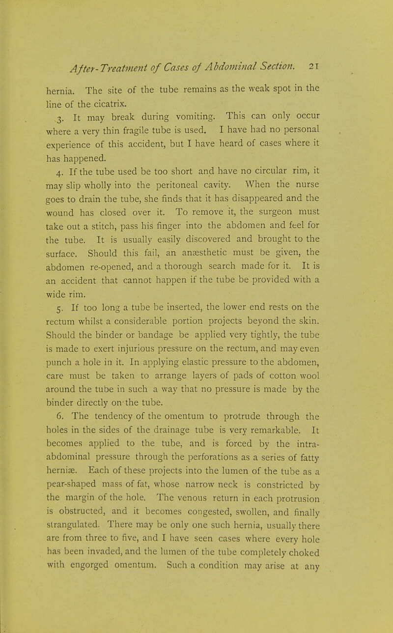 hernia. The site of the tube remains as the weak spot in the line of the cicatrix. .3. It may break during vomiting. This can only occur where a very thin fragile tube is used. I have had no personal experience of this accident, but I have heard of cases where it has happened. 4. If the tube used be too short and have no circular rim, it may slip wholly into the peritoneal cavity. When the nurse goes to drain the tube, she finds that it has disappeared and the wound has closed over it. To remove it, the surgeon must take out a stitch, pass his finger into the abdomen and feel for the tube. It is usually easily discovered and brought to the surface. Should this fail, an anaesthetic naust be given, the abdomen re-opened, and a thorough search made for it. It is an accident that cannot happen if the tube be provided with a wide rim. 5. If too long a tube be inserted, the lower end rests on the rectum whilst a considerable portion projects beyond the skin. Should the binder or bandage be applied very tightly, the tube is made to exert injurious pressure on the rectum, and may even punch a hole in it. In applying elastic pressure to the abdomen, care must be taken to arrange layers of pads of cotton wool around the tube in such a way that no pressure is made by the binder directly on'the tube. 6. The tendency of the omentum to protrude through the holes in the sides of the drainage tube is very remarkable. It becomes applied to the tube, and is forced by the intra- abdominal pressure through the perforations as a series of fatty hernise. Each of these projects into the lumen of the tube as a pear-shaped mass of fat, whose narrow neck is constricted by the margin of the hole. The venous return in each protrusion is obstructed, and it becomes congested, swollen, and finally strangulated. There may be only one such hernia, usually there are from three to five, and I have seen cases where every hole has been invaded, and the lumen of the tube completely choked with engorged omentum. Such a condition may arise at any