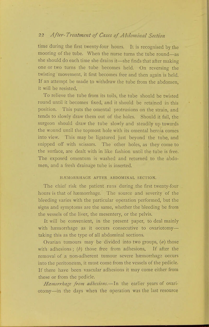 time during the first twenty-four hours. It is recognised by the mooring of the tube. When the nurse turns the tube round—as she should do each time she drains it—she finds that after making one or two turns the tube becomes held. On reversing the twisting movement, it first becomes free and then again is held. If an attempt be made to withdraw the tube from the abdomen, it will be resisted, To relieve the tube from its toils, the tube should be twisted round until it becomes fixed, and it should be retained in this position. This puts the omental protrusions on the strain, and tends to slowly draw them out of the holes. Should it fail, the surgeon should draw the tube slowly and steadily up towards the wound until the topmost hole with its omental hernia comes into view. This may be ligatured just beyond the tube, and snipped off with scissors. The other holes, as they come to the surface, are dealt with in like fashion until the tube is free. The exposed omentum is washed and returned to the abdo- men, and a fresh drainage tube is inserted. H.'EMORRHAGE AFTER ABDOMINAL SECTION. The chief risk the patient runs during the first twenty-four hours is that of haemorrhage. The source and severity of the bleeding varies with the particular operation performed, but the signs and symptoms are the same, whether the bleeding be from the vessels of the liver, the mesentery, or the pelvis. It will be convenient, in the present paper, to deal mainly with htemorrhage as it occurs consecutive to ovariotomy— taking this as the type of all abdominal sections. Ovarian tumours may be divided into two groups, (a) those with adhesions; {b) those free from adhesions. If after the removal of a non-adherent tumour severe hasmorrhaga occurs into the peritoneum, it must come from the vessels of the pedicle. If there have been vascular adhesions it may come either from these or from the pedicle. Hemorrhage from adhesions.—In the earlier years of ovari- otomy—in the days when the operation was the last resource