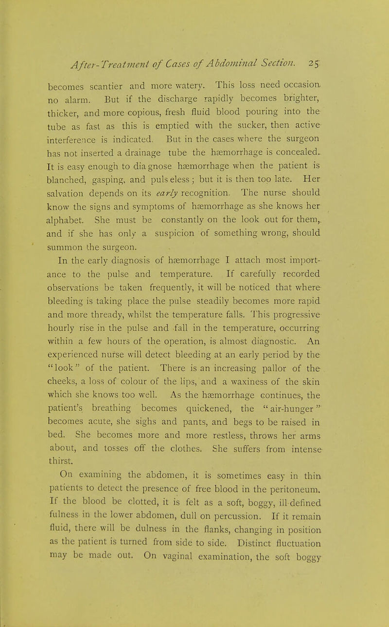 becomes scantier and more watery. This loss need occasioa no alarm. But if the discharge rapidly becomes brighter, thicker, and more copious, fresh fluid blood pouring into the tube as fast as this is emptied with the sucker, then active interference is indicated. But in the cases where the surgeon has not inserted a drainage tube the haemorrhage is concealed. It is easy enough to diagnose haemorrhage when the patient is blanched, gasping, and pulseless; but it is then top late. Her salvation depends on its early recognition. The nurse should know the signs and symptoms of hsemorrhage as she knows her alphabet. She must be constantly on the look out for them,, and if she has only a suspicion of something wrong, should summon the surgeon. In the early diagnosis of haemorrhage I attach most import- ance to the pulse and temperature. If carefully recorded observations be taken frequently, it will be noticed that where bleeding is taking place the pulse steadily becomes more rapid and more thready, whilst the temperature falls. This progressive hourly rise in the pulse and fall in the temperature, occurring within a few hours of the operation, is almost diagnostic. An experienced nurse will detect bleeding at an early period by the look of the patient. There is an increasing pallor of the cheeks, a loss of colour of the lips, and a waxiness of the skin which she knows too well. As the haemorrhage continues, the patient's breathing becomes quickened, the  air-hunger becomes acute, she sighs and pants, and begs to be raised in bed. She becomes more and more restless, throws her arms about, and tosses off the clothes. She suffers from intense thirst. On examining the abdomen, it is sometimes easy in thin patients to detect the presence of free blood in the peritoneum. If the blood be clotted, it is felt as a soft, boggy, ill-defined ful ness in the lower abdomen, dull on percussion. If it remain fluid, there will be dulness in the flanks, changing in position as the patient is turned from side to side. Distinct fluctuation may be made out. On vaginal examination, the soft boggy