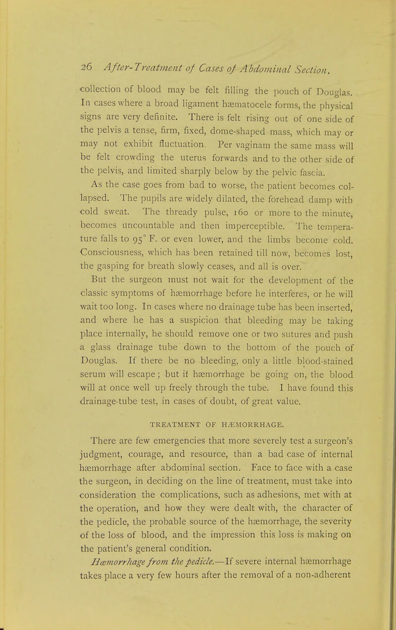 ■collection of blood may be felt filling the pouch of Douglas. In cases where a broad ligament htematocele forms, the physical signs are very definite. There is felt rising out of one side of the pelvis a tense, firm, fixed, dome-shaped mass, which may or may not exhibit fluctuation, Per vaginam the same mass will be felt crowding the uterus forwards and to the other side of the pelvis, and limited sharply below by the pelvic fascia. As the case goes from bad to worse, the patient becomes col- lapsed. The pupils are widely dilated, the forehead damp with ■cold sweat. The thready pulse, 160 or more to the minute, becomes uncountable and then imperceptible. The tempera- ture falls to 95° F. or even lower, and the limbs become cold. Consciousness, which has been retained till now, becomes lost, the gasping for breath slowly ceases, and all is over. But the surgeon must not wait for the development of the classic symptoms of haemorrhage before he interferes, or he will wait too long. In cases where no drainage tube has been inserted, a.nd where he has a suspicion that bleeding may be taking place internally, he should remove one or two sutures and push a glass drainage tube down to the bottom of the pouch of Douglas. If there be no bleeding, only a little blood-stained serum will escape; but if haemorrhage be going on, the blood will at once well up freely through the tube. I have found this drainage-tube test, in cases of doubt, of great value. TREATMENT OF HAEMORRHAGE. There are few emergencies that more severely test a surgeon's judgment, courage, and resource, than a bad case of internal hsemorrhage after abdominal section. Face to face with a case the surgeon, in deciding on the line of treatment, must take into consideration the complications, such as adhesions, met with at the operation, and how they were dealt with, the character of the pedicle, the probable source of the haemorrhage, the severity of the loss of blood, and the impression this loss is making on the patient's general condition. HcBinorrhage from the pedicle.—If severe internal hcemorrhage takes place a very few hours after the removal of a non-adherent