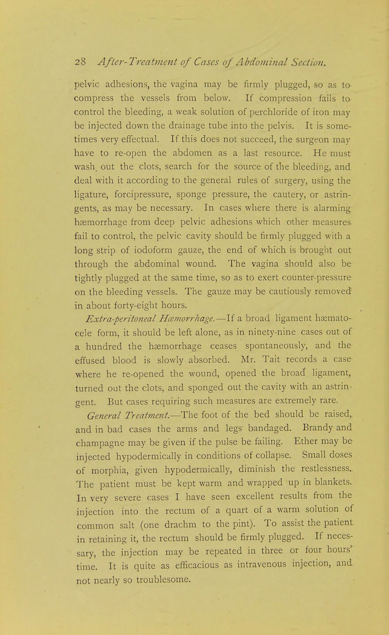 pelvic adhesions, the vagina may be firmly plugged, so as to compress the vessels from below. If compression fails to control the bleeding, a weak solution of perchloride of iron may be injected down the drainage tube into the pelvis. It is some- times very effectual. If this does not succeed, the surgeon may have to re-open the abdomen as a last resource. He must wash, out the clots, search for the source of the bleeding, and deal with it according to the general rules of surgery, using the ligature, forcipressure, sponge pressure, the cautery, or astrin- gents, as may be necessary. In cases where there is alarming hsemorrhage from deep pelvic adhesions which other measures fail to control, the pelvic cavity should be firmly plugged with a long strip of iodoform gauze, the end of which is brought out through the abdominal wound. The vagina should also be tightly plugged at the same time, so as to exert counter-pressure on the bleeding vessels. The gauze may be cautiously removed in about forty-eight hours. Extra-peritoneal Haimorrhage.—If a broad ligament hsemato- cele form, it should be left alone, as in ninety-nine cases out of a hundred the haemorrhage ceases spontaneously, and the effused blood is slowly absorbed. Mr. Tait records a case where he re-opened the wound, opened the broad ligament, turned out the clots, and sponged out the cavity with an astrin- gent. But cases requiring such measures are extremely rare. Ge?ieral Treatment.—The foot of the bed should be raised,, and in bad cases the arms and legs' bandaged. Brandy and champagne may be given if the pulse be failing. Ether may be injected hypodermically in conditions of collapse. Small doses of morphia, given hypodermically, diminish the restlessness. The patient must be kept warm and wrapped up in blankets. In very severe cases I have seen excellent results from the injection into the rectum of a quart of a warm solution of common salt (one drachm to the pint). To assist the patient in retaining it, the rectum should be firmly plugged. If neces- sary, the injection may be repeated in three or four hours' time. It is quite as efficacious as intravenous injection, and not nearly so troublesome.