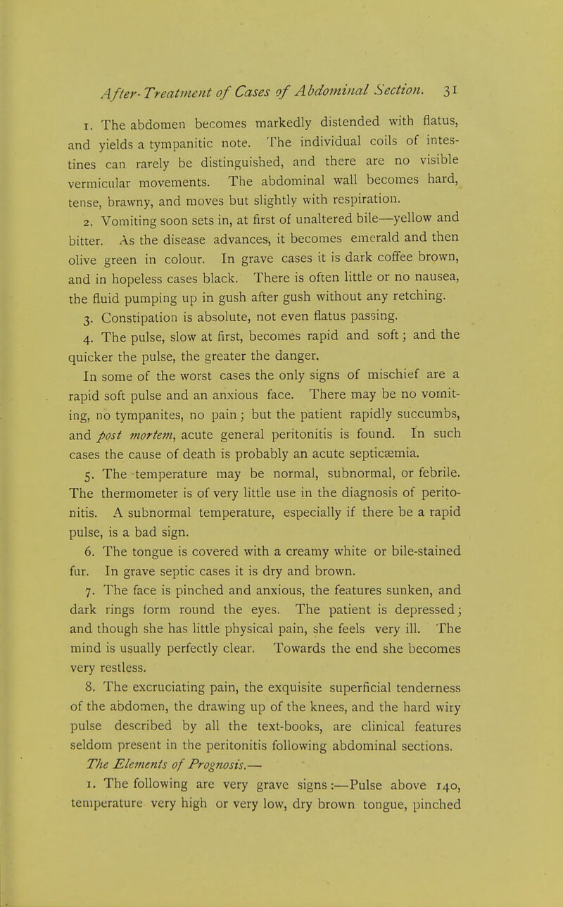 1. The abdomen becomes markedly distended with flatus, and yields a tympanitic note. The individual coils of intes- tines can rarely be distinguished, and there are no visible vermicular movements. The abdominal wall becomes hard, tense, brawny, and moves but slightly with respiration. 2. Vomiting soon sets in, at first of unaltered bile—yellow and bitter. As the disease advances, it becomes emerald and then olive green in colour. In grave cases it is dark coffee brown, and in hopeless cases black. There is often little or no nausea, the fluid pumping up in gush after gush without any retching. 3. Constipation is absolute, not even flatus passing. 4. The pulse, slow at first, becomes rapid and soft; and the quicker the pulse, the greater the danger. In some of the worst cases the only signs of mischief are a rapid soft pulse and an anxious face. There may be no vomit- ing, no tympanites, no pain j but the patient rapidly succumbs, and post mortem, acute general peritonitis is found. In such cases the cause of death is probably an acute septicaemia. 5. The temperature may be normal, subnormal, or febrile. The thermometer is of very little use in the diagnosis of perito- nitis. A subnormal temperature, especially if there be a rapid pulse, is a bad sign. 6. The tongue is covered with a creamy white or bile-stained fur. In grave septic cases it is dry and brown. 7. The face is pinched and anxious, the features sunken, and dark rings form round the eyes. The patient is depressed j and though she has little physical pain, she feels very ill. The mind is usually perfectly clear. Towards the end she becomes very restless. 8. The excruciating pain, the exquisite superficial tenderness of the abdomen, the drawing up of the knees, and the hard wiry pulse described by all the text-books, are clinical features seldom present in the peritonitis following abdominal sections. The Elements of Prognosis.— I. The following are very grave signs:—Pulse above 140, temperature very high or very low, dry brown tongue, pinched