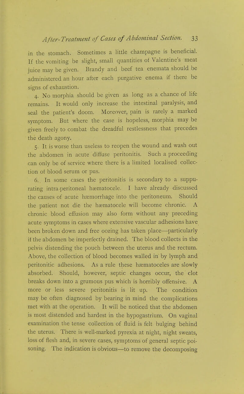 in the stomach. Sometimes a Httle champagne is beneficial. If the vomiting be shght, small quantities of Valentine's meat juice may be given. Brandy and beef tea enemata should be administered an hour after each purgative enema if there be signs of exhaustion. 4. No morphia should be given as long as a chance of Hfe remains. It would only increase the intestinal paralysis, and seal the patient's doom. Moreover, pain is rarely a marked symptom. But where the case is hopeless, morphia may be given freely to combat the dreadful restlessness that precedes the death agony. 5. It is worse than useless to reopen the wound and wash out the abdomen in acute diffuse peritonitis. Such a proceeding can only be of service where there is a limited locahsed collec- tion of blood serum or pus. 6.. In some cases the peritonitis is secondary to a suppu- rating intra-peritoneal hgematocele. I have already discussed the causes of acute haemorrhage into the peritoneum. Should the patient not die the hsematocele will become chronic. A chronic blood effusion may also form without any preceding acute symptoms in cases where extensive vascular adhesions have been broken down and free oozing has taken place—particularly if the abdomen be imperfectly drained. The blood collects in the pelvis distending the pouch between the uterus and the rectum. Above, the collection of blood becomes walled in by lymph and peritonitic adhesions. As a rule these hsematoceles are slowly absorbed. Should, however, septic changes occur, the clot breaks down into a grumous pus which is horribly offensive. A more or less severe peritonitis is lit up. The condition may be often diagnosed by bearing in mind the complications met with at the operation. It will be noticed that the abdomen is most distended and hardest in the hypogastrium. On vaginal examination the tense collection of fluid is felt bulging behind the uterus. There is well-marked pyrexia at night, night sweats, loss of flesh and, in severe cases, symptoms of general septic poi- soning. The indication is obvious—to remove the decomposing