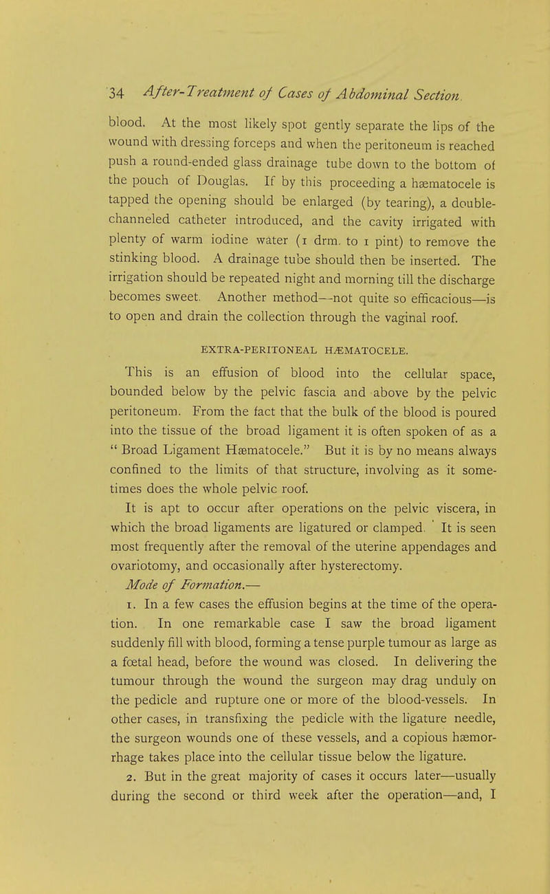 blood. At the most likely spot gently separate the lips of the wound with dressing forceps and when the peritoneum is reached push a round-ended glass drainage tube down to the bottom of the pouch of Douglas. If by this proceeding a hsematocele is tapped the opening should be enlarged (by tearing), a double- channeled catheter introduced, and the cavity irrigated with plenty of warm iodine water (i drm. to i pint) to remove the stinking blood. A drainage tube should then be inserted. The irrigation should be repeated night and morning till the discharge becomes sweet. Another method—not quite so efficacious—is to open and drain the collection through the vaginal roof. EXTRA-PERITONEAL HEMATOCELE. This is an effusion of blood into the cellular space, bounded below by the pelvic fascia and above by the pelvic peritoneum. From the fact that the bulk of the blood is poured into the tissue of the broad ligament it is often spoken of as a  Broad Ligament Hjematocele. But it is by no means always confined to the limits of that structure, involving as it some- times does the whole pelvic roof. It is apt to occur after operations on the pelvic viscera, in which the broad ligaments are ligatured or clamped. It is seen most frequently after the removal of the uterine appendages and ovariotomy, and occasionally after hysterectomy. Mode of Formation.— 1. In a few cases the effusion begins at the time of the opera- tion. In one remarkable case I saw the broad ligament suddenly fill with blood, forming a tense purple tumour as large as a foetal head, before the wound was closed. In delivering the tumour through the wound the surgeon may drag unduly on the pedicle and rupture one or more of the blood-vessels. In other cases, in transfixing the pedicle with the ligature needle, the surgeon wounds one of these vessels, and a copious haemor- rhage takes place into the cellular tissue below the ligature. 2. But in the great majority of cases it occurs later—usually during the second or third week after the operation—and, I