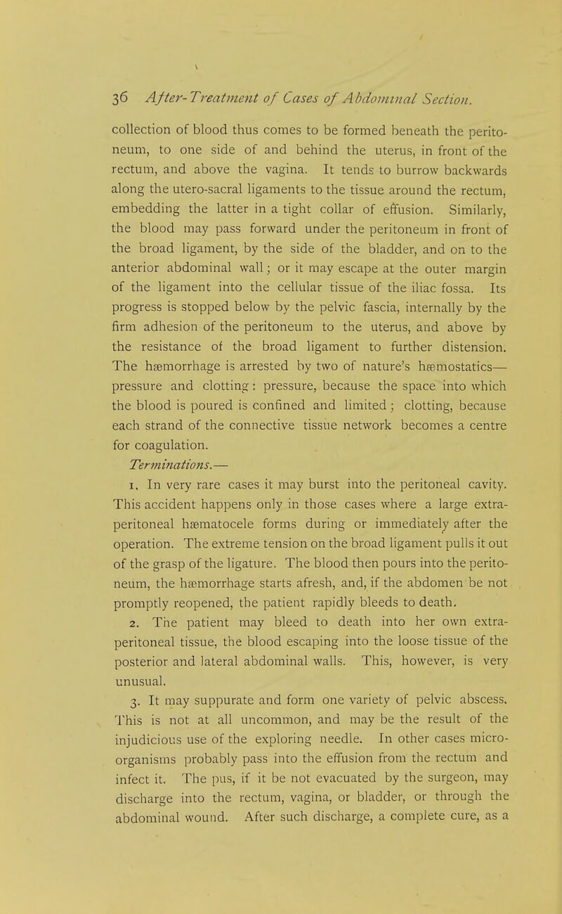 \ 36 After-Treatment of Cases of Abdominal Section. collection of blood thus comes to be formed beneath the perito- neum, to one side of and behind the uterus, in front of the rectum, and above the vagina. It tends to burrow backwards along the utero-sacral ligaments to the tissue around the rectum, embedding the latter in a tight collar of effusion. Similarly, the blood may pass forward under the peritoneum in front of the broad ligament, by the side of the bladder, and on to the anterior abdominal wall; or it may escape at the outer margin of the ligament into the cellular tissue of the iliac fossa. Its progress is stopped below by the pelvic fascia, internally by the firm adhesion of the peritoneum to the uterus, and above by the resistance of the broad ligament to further distension. The haemorrhage is arrested by two of nature's hesmostatics— pressure and clotting: pressure, because the space into which the blood is poured is confined and limited ; clotting, because each strand of the connective tissue network becomes a centre for coagulation. Terfninations. — 1. In very rare cases it may burst into the peritoneal cavity. This accident happens only in those cases where a large extra- peritoneal hsematocele forms during or immediately after the operation. The extreme tension on the broad ligament pulls it out of the grasp of the ligature. The blood then pours into the perito- neum, the haemorrhage starts afresh, and, if the abdomen be not promptly reopened, the patient rapidly bleeds to death. 2. The patient may bleed to death into her own extra- peritoneal tissue, the blood escaping into the loose tissue of the posterior and lateral abdominal walls. This, however, is very unusual. 3. It may suppurate and form one variety of pelvic abscess. This is not at all uncommon, and may be the result of the injudicious use of the exploring needle. In other cases micro- organisms probably pass into the effusion from the rectum and infect it. The pus, if it be not evacuated by the surgeon, may discharge into the rectum, vagina, or bladder, or through the abdominal wound. After such discharge, a complete cure, as a