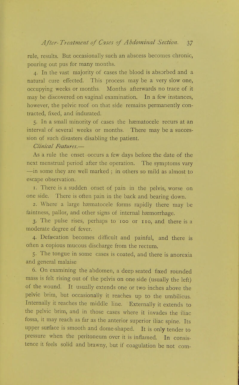 rule, results. But occasionally such an abscess becomes chronic, pouring out pus for many months. 4. In the vast majority of cases the blood is absorbed and a natural cure effected. This process may be a very slow one, occupying weeks or months. Months afterwards no trace of it may be discovered on vaginal examination. In a few instances, however, the pelvic roof on that side remains permanently con- tracted, fixed, and indurated. 5. In a small minority of cases the hgematocele recurs at an interval of several weeks or months. There may be a succes- sion of such disasters disabhng the patient. Clinical Features.— As a rule the onset ■ occurs a few days before the date of the next menstrual period after the operation. The symptoms vary —in some they are well marked ; in others so mild as almost to escape observation. 1. There is a sudden onset of pain in the pelvis, worse on one side. There is often pain in the back and bearing down. 2. Where a large hgematocele forms rapidly there may be faintness, pallor, and other signs of internal hfemorrhage. 3. The pulse rises, perhaps to 100 or 110, and there is a moderate degree of fever. 4. Defsecation becomes difficult and painful, and there is often a copious mucous discharge from the rectum. 5. The tongue in some cases is coated, and there is anorexia and general malaise 6. On examining the abdomen, a deep seated fixed rounded mass is felt rising out of the pelvis on one side (usually the left) of the wound. It usually extends one or two inches above the pelvic brim, but occasionally it reaches up to the umbilicus. Internally it reaches the middle line. Externally it extends to the pelvic brim, and in those cases where it invades the iliac fossa, it may reach as far as the anterior superior iliac spine. Its upper surface is smooth and dome-shaped. It is only tender to pressure when the peritoneum over it is inflamed. In consis- tence it feels solid and brawny, but if coagulation be not com-