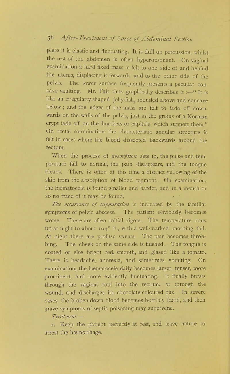 plete it is elastic and fluctuating. It is dull on percussion, whilst the rest of the abdomen is often hyper-resonant. On vaginal examination a hard fixed mass is felt to one side of and behind the uterus, displacing it forwards and to the other side of the pelvis. The lower surface frequently presents a peculiar con- cave vaulting. Mr. Tait thus graphically describes it:— It is like an irregularly-shaped jelly-fish, rounded above and concave below; and the edges of the mass are felt to fade off down- wards on the walls of the pelvis, just as the groins of a Norman crypt fade off on the brackets or capitals which support them. On rectal examination the characteristic annular structure is felt in cases where the blood dissected backwards around the rectum. When the process of absorption sets in, the pulse and tem- perature fall to normal, the pain disappears, and the tongue cleans. There is often at this time a distinct yellowing of the skin from the absorption of blood pigment. On examination, the htematocele is found smaller and harder, and in a month or so no trace of it may be found. The occurrence of suppuration is indicated by the familiar symptoms of pelvic abscess. The patient obviously becomes worse. There are often initial rigors. The temperature runs up at night to about 104° F., with a well-marked morning fall. At night there are profuse sweats. The pain becomes throb- bing. The cheek on the same side is flushed. The tongue is coated or else bright red, smooth, and glazed like a tomato. There is headache, anorexia, and sometimes vomiting. On examination, the hasmatocele daily becomes larger, tenser, more prominent, and more evidently fluctuating. It finally bursts through the vaginal roof into the rectum, or through the wound, and discharges its chocolate-coloured pus. In severe cases the broken-down blood becomes horribly foetid, and then grave symptoms of septic poisoning may supervene. Treatment.— I. Keep the patient perfectly at rest, and leave nature to arrest the hsemorrhage.