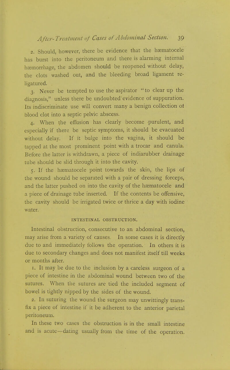 2. Should, however, there be evidence that the haematocele has burst into the peritoneum and there is alarming internal haemorrhage, the abdomen should be reopened without delay, the clots washed out, and the bleeding broad ligament re- ligatured. 3. Never be tempted to use the aspirator  to clear up the diagnosis, unless there be undoubted evidence of suppuration. Its indiscriminate use will convert many a benign collection ot blood clot into a septic pelvic abscess. 4. When the effusion has clearly become purulent, and especially if there be septic symptoms, it should be evacuated without delay. If it bulge into the vagina, it should be tapped at the most prominent point with a trocar and canula. Before the latter is withdrawn, a piece of indiarubber drainage tube should be slid through It into the cavity. 5. If the hsematocele point towards the skin, the lips of the wound should be separated with a pair of dressing forceps, and the latter pushed on into the cavity of the haematocele and a piece of drainage tube inserted. If the contents be offensive, the cavity should be irrigated twice or thrice a day with iodine water. INTESTINAL OBSTRUCTION. Intestinal obstruction, consecutive to an abdominal section, may arise from a variety of causes. In some cases it is directly due to and immediately follows the operation. In others it is due to secondary changes and does not manifest itself till weeks or months after. 1. It may be due to the inclusion by a careless surgeon of a piece of intestine in the abdominal wound between two of the sutures. When the sutures are tied the included segment of bowel is tightly nipped by the sides of the wound. 2. In suturing the wound the surgeon may unwittingly trans- fix a piece of intestine if it be adherent to the anterior parietal peritoneum. In these two cases the obstruction is in the small intestine and is acute—dating usually from the time of the operation.