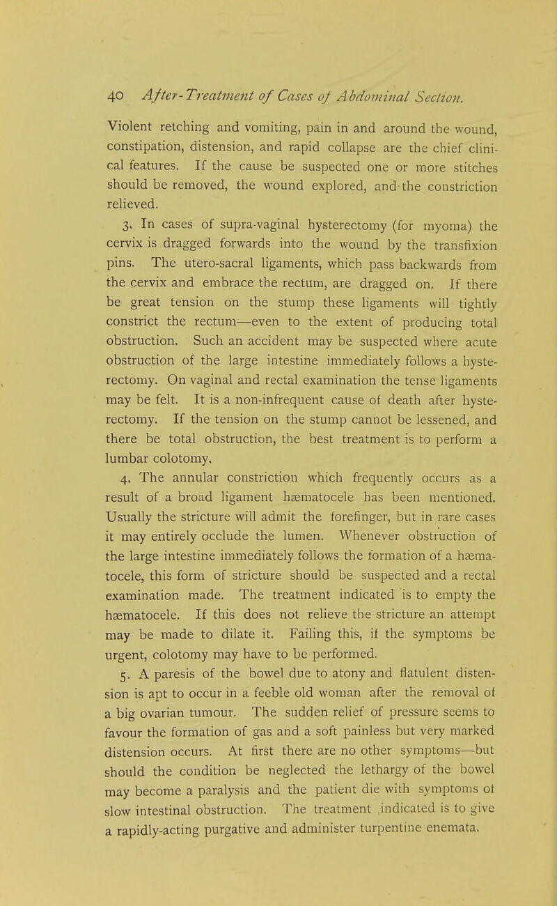 Violent retching and vomiting, pain in and around the wound, constipation, distension, and rapid collapse are the chief clini- cal features. If the cause be suspected one or more stitches should be removed, the wound explored, and-the constriction relieved. 3. In cases of supra-vaginal hysterectomy (for myoma) the cervix is dragged forwards into the wound by the transfixion pins. The utero-sacral ligaments, which pass backwards from the cervix and embrace the rectum, are dragged on. If there be great tension on the stump these ligaments will tightly constrict the rectum—even to the extent of producing total obstruction. Such an accident may be suspected where acute obstruction of the large intestine immediately follows a hyste- rectomy. On vaginal and rectal examination the tense ligaments may be felt. It is a non-infrequent cause of death after hyste- rectomy. If the tension on the stump cannot be lessened, and there be total obstruction, the best treatment is to perform a lumbar colotomy. 4. The annular constriction which frequently occurs as a result of a broad ligament hasmatocele has been mentioned. Usually the stricture will admit the forefinger, but in rare cases it may entirely occlude the lumen. Whenever obstruction of the large intestine immediately follows the formation of a hsema- tocele, this form of stricture should be suspected and a rectal examination made. The treatment indicated is to empty the hsematocele. If this does not relieve the stricture an attempt may be made to dilate it. Failing this, if the symptoms be urgent, colotomy may have to be performed. 5. A paresis of the bowel due to atony and flatulent disten- sion is apt to occur in a feeble old woman after the removal of a big ovarian tumour. The sudden relief of pressure seems to favour the formation of gas and a soft painless but very marked distension occurs. At first there are no other symptoms—but should the condition be neglected the lethargy of the bowel may become a paralysis and the patient die with symptoms of slow intestinal obstruction. The treatment indicated is to give a rapidly-acting purgative and administer turpentine enemata>