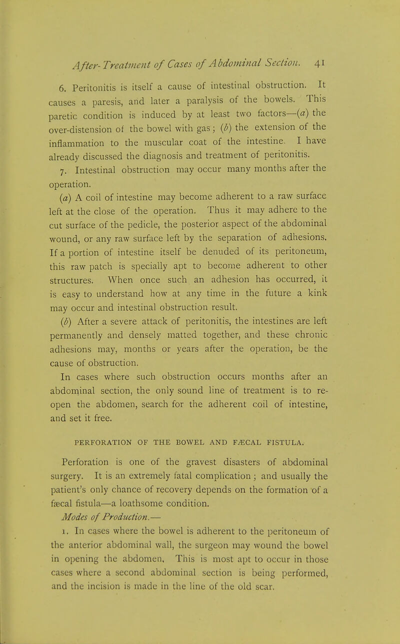 6. Peritonitis is itself a cause of intestinal obstruction. It causes a paresis, and later a paralysis of the bowels. This paretic condition is induced by at least two factors—(a) the over-distension of the bowel with gas; {h) the extension of the inflammation to the muscular coat of the intestine. I have already discussed the diagnosis and treatment of peritonitis. 7. Intestinal obstruction may occur many months after the operation. {a) A coil of intestine may become adherent to a raw surface left at the close of the operation. Thus it may adhere to the cut surface of the pedicle, the posterior aspect of the abdominal wound, or any raw surface left by the separation of adhesions. If a portion of intestine itself be denuded of its peritoneum, this raw patch is specially apt to become adherent to other structures. When once such an adhesion has occurred, it is easy to understand how at any time in the future a kink may occur and intestinal obstruction result. (b) After a severe attack of peritonitis, the intestines are left permanently and densely matted together, and these chronic adhesions may, months or years after the operation, be the cause of obstruction. In cases where such obstruction occurs months after an abdoniinal section, the only sound line of treatment is to re- open the abdomen, search for the adherent coil of intestine, and set it free. PERFORATION OF THE BOWEL AND FAECAL FISTULA. Perforation is one of the gravest disasters of abdominal surgery. It is an extremely fatal complication ; and usually the patient's only chance of recovery depends on the formation of a faecal fistula—a loathsome condition. Modes of Production.— 1, In cases where the bowel is adherent to the peritoneum of the anterior abdominal wall, the surgeon may wound the bowel in opening the abdomen. This is most apt to occur in those cases where a second abdominal section is being performed, and the incision is made in the line of the old scar.