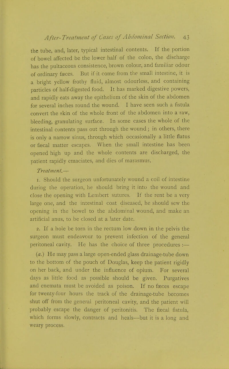 the tube, and, later, typical intestinal contents. If the portion of bowel affected be the lower half of the colon, the discharge has the pultaceous consistence, brown colour, and familiar odour of ordinary fteces. But if it come from the small intestine, it is a bright yellow frothy fluid, almost odourless, and containing particles of half-digested food. It has marked digestive powers, and rapidly eats away the epithelium of the skin of the abdomen for several inches round the wound. I have seen such a fistula convert the skin of the whole front of the abdomen into a raw, bleeding, granulating surface. In some cases the whole of the intestinal contents pass out through the wound; in others, there is only a narrow sinus, through which occasionally a little flatus or fascal matter escapes. When the small intestine has been opened high up and the whole contents are discharged, the patient rapidly emaciates, and dies of marasmus. Treatment,— 1. Should the surgeon unfortunately wound a coil of intestine during the operation, he should bring it into the wound and close the opening with Lenibert sutures. If the rent be a very large one, and the intestinal coat diseased, he should sew the opening in the bowel to the abdominal wound, and make an artificial anus, to be closed at a later date. 2. If a hole be torn in the rectum low down in the pelvis the surgeon must endeavour to prevent infection of the general peritoneal cavity. He has the choice of three procedures :— {a.) He may pass a large open-ended glass drainage-tube down to the bottom of the pouch of Douglas, keep the patient rigidly on her back, and under the influence of opium. For several days as little food as possible should be given. Purgatives and enemata must be avoided as poison. If no faeces escape for twenty-four hours the track of the drainage-tube becomes shut off from the general peritoneal cavity, and the patient will probably escape the danger of peritonitis. The ftecal fistula, which forms slowly, contracts and heals—but it is a long and weary process.