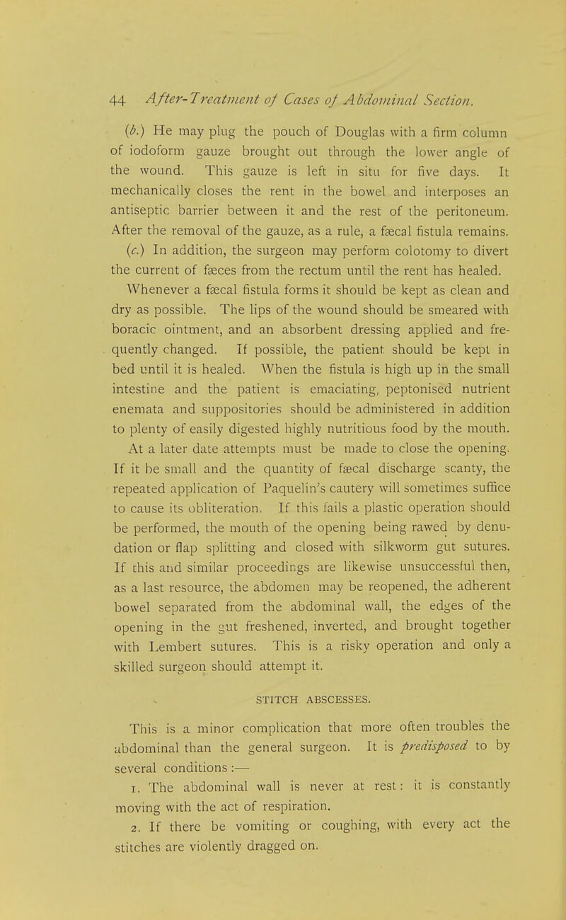 [b.) He may plug the pouch of Douglas with a firm column of iodoform gauze brought out through the lower angle of the wound. This gauze is left in situ for five days. It mechanically closes the rent in the bowel and interposes an antiseptic barrier between it and the rest of the peritoneum. After the removal of the gauze, as a rule, a faecal fistula remains. {c.) In addition, the surgeon may perform colotomy to divert the current of f^ces from the rectum until the rent has healed. Whenever a fsecal fistula forms it should be kept as clean and dry as possible. The lips of the wound should be smeared with boracic ointment, and an absorbent dressing applied and fre- quently changed. If possible, the patient should be kept in bed until it is healed. When the fistula is high up in the small intestine and the patient is emaciating, peptonised nutrient enemata and suppositories should be administered in addition to plenty of easily digested highly nutritious food by the mouth. At a later date attempts must be made to close the opening. If it be small and the quantity of faecal discharge scanty, the repeated application of Paquelin's cautery will sometimes suffice to cause its obliteration, If this fails a plastic operation should be performed, the mouth of the opening being rawed by denu- dation or flap splitting and closed with silkworm gut sutures. If this and similar proceedings are likewise unsuccessful then, as a last resource, the abdomen may be reopened, the adherent bowel separated from the abdominal wall, the edges of the opening in the gut freshened, inverted, and brought together with Lembert sutures. This is a risky operation and only a skilled surgeon should attempt it. STITCH ABSCESSES. This is a minor complication that more often troubles the abdominal than the general surgeon. It is predisposed to by several conditions :— 1. The abdominal wall is never at rest: it is constandy moving with the act of respiration. 2. If there be vomiting or coughing, with every act the stitches are violently dragged on.