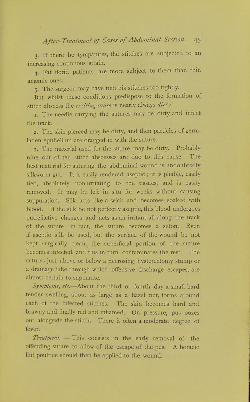 3. If there be tympanites, the stitches are subjected to an increasing continuous strain. 4. Fat florid patients are more subject to them than thin anaemic ones. 5. The surgeon may have tied his stitches too tightly. But whilst these conditions predispose to the formation of stitch abscess the exciting cause is nearly always dirt:— 1. The needle carrying the sutures may be dirty and infect the track. 2. The skin pierced may be dirty, and then particles of germ- laden epithelium are dragged in with the suture. 3. The material used for the suture may be dirty. Probably nine out of ten stitch abscesses are due to this cause. The best material for suturing the abdominal wound is undoubtedly silkworm gut. It is easily rendered aseptic; it is pliable, easily tied, absolutely non-irritating to the tissues, and is easily removed. It may be left in situ for weeks without causing suppuration. Silk acts like a wick and becomes soaked with blood. If the silk be not perfectly aseptic, this blood undergoes putrefactive changes and acts as an irritant all along the track of the suture—in fact, the suture becomes a seton. Even if aseptic sill: be used, but the surface of the wound be not kept surgically clean, the superficial portion of the suture becomes infected, and this in turn contaminates the rest. The sutures just above or below a necrosing hysterectomy stump or a drainage-tube through which offensive discharge escapes, are almost certain to suppurate. Sympto7fis, etc.—About the third or fourth day a small hard tender swelling, about as large as a hazel nut, forms around each of the infected stitches. The skin becomes hard and brawny and finally red and inflamed. On pressure, pus oozes out alongside the stitch. There is often a moderate degree of fever. Treairfieni. — This consists in the early removal of the offending suture to allow of the escape of the pus. A boracic lint poultice should then be applied to the wound.