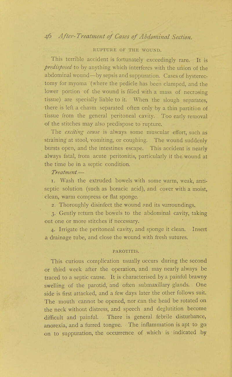 RUPTURE OF THE WOUND. This terrible accident is fortunately exceedingly rare. It is predisposed to by anything which interferes with the union of the abdominal wound—by sepsis and suppuration. Cases of hysterec- tomy for myoma (where the pedicle has been clamped, and the lower portion of the wound is fihed with a mass of necrosing tissue) are specially liable to it. When the slough separates, there is left a chasm separated often only by a thin partition of tissue from the general peritoneal cavity. Too early removal of the stitches may also predispose to rupture. The exciting cause is always some muscular effort, such as straining at stool, vomiting, or coughing. The wound suddenly bursts open, and the intestines escape. This accident is nearly always fatal, from acute peritonitis, particularly it the wound at the time be in a septic condition. Treatment.— 1. Wash the extruded bowels with some warm, weak, anti- septic solution (such as boracic acid), and cover with a moist, clean, warm compress or flat sponge. 2. Thoroughly disinfect the wound pnd its surroundings, 3. Gently return the bowels to the abdominal cavity, taking out one or more stitches if necessary. 4. Irrigate the peritoneal cavity, and sponge it clean. Insert a drainage tube, and close the wound with fresh sutures. PAROTITIS. This curious complication usually occurs during the second or third week after the operation, and may nearly always be traced to a septic cause. It is characterised by a painful brawny swelling of the parotid, and often submaxillary glands. One side is first attacked, and a few days later the other follows suit. The mouth cannot be opened, nor can the head be rotated on the neck without distress, and speech and deglutition become difficult and painful. There is general febrile disturbance, anorexia, and a furred tongue. The inflammation is apt to go on to suppuration, the occurrence of which is indicated by