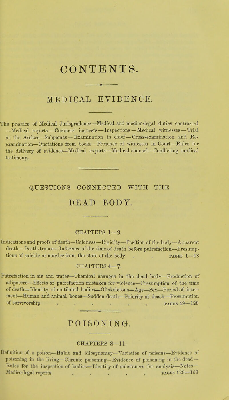 CONTENTS. ♦ MEDICAL EVIDENCE, The practice of Medical Jurisprudence—Medical and medico-legal duties contrasted —Medical reports—Coroners' inquests—Inspections—Medical witnesses — Trial at the Assizes—Subpoenas—Examination in chief—Cross-examination and Re- examination—Quotations from books—Presence of witnesses in Court—Rules for the delivery of evidence—Medical experts—Medical counsel—Conflicting medical testimony. QUESTIONS CONNECTED WITH THE DEAD BODY. CHAPTERS 1—3. Indications and proofs of death—Coldness—Rigidity—Position of the body—Apparent death—Death-trance—Inference of the time of death before putrefaction—Presump- tions of suicide or murder from the state of the body . . pages 1—48 CHAPTERS 4—7. Putrefaction in air and water—Chemical changes in the dead body—Production of adipocere—Effects of putrefaction mistaken for violence—Presumption of the time of death—Identity of mutilated bodies—Of skeletons—Age—Sex—Period of inter- ment—Human and animal bones—Sudden death—Priority of death—Presumption of survivorship ...... pages 49—128 POISONING. CHAPTERS 8—11. Definition of a poison—Habit and idiosyncrasy—Varieties of poisons—Evidence of poisoning in the living—Chronic poisoning—Evidence of poisoning in the dead — Rules for the inspection of bodies—Identity of substances for analysis—Notes— Medico-legal reports ..... pages 129—159