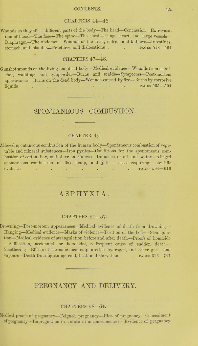 CHAPTERS 44—46. Wounds as they affect different parts of the body—The head—Concussion—Extravasa- tion of blood—The face—The spine—The chest—Lungs, heart, and large vessels— Diaphragm—The abdomen—Wounds of the liver, spleen, and kidneys—Intestines, stomach, and bladder—Fractures and dislocations . . pages 518—564 CHAPTERS 47—48. Gunshot wounds on the living and dead body—Medical evidence—Wounds from small- shot, wadding, and gunpowder—Burns and scalds—Symptoms—Post-mortem appearances—Burns on the dead body—Wounds caused by fire—Burns by corrosive liquids ....... pages 565—594 SPONTANEOUS COMBUSTION. CHAPTER 49. Alleged spontaneous combustion of the human body—Spontaneous combustion of vege- table and mineral substances—Iron pyrites—Conditions for the spontaneous com- bustion of cotton, hay, and other substances—Influence of oil and water—Alleged spontaneous combustion of flax, hemp, and jute — Cases requiring scientific evidence . . * . . . . pages 594—616 ASPHYXIA. CHAPTERS .50-57. Drowning—Post-mortem appearances—Medical evidence of death from drowning— Hanging—Medical evidence—Marks of violence—Position of the. body—Strangula- tion—Medical evidence of strangulation before and after death—Proofs of homicide —Suffocation, accidental or homicidal, a frequent cause of sudden death— Smothering—Effects of carbonic aicd, sulphuretted hydrogen, and other gases and vapours—Death from lightning, cold, heat, and starvation . pages 616—747 PBEGNANCY AND DELIVEEY. CHAPTERS 58—64. pedical proofs of pregnancy—Feigned pregnancy—Plea of pregnancy—Concealment of pregnancy—Impregnation in a state of unconsciousness—Evidence of pregnancy