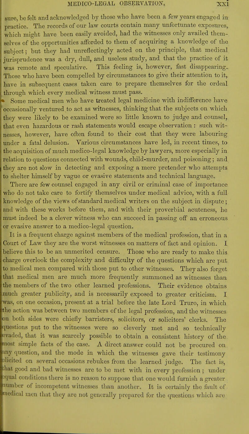 sure, be felt and acknowledged by those who have been a few years engaged in practice. The records of our law courts contain many unfortunate exposures, which might have been easily avoided, had the witnesses only availed them- selves of the opportunities afforded to them of acquiring a knowledge of the subject; but they had unreflectingly acted on the principle, that medical jurisprudence was a dry, didl, and useless study, and that the practice of it was remote and speculative. This feeling is, however, fast disappearing. Those who have been compelled by circumstances to give their attention to it, have in subsequent cases taken care to prepare themselves for the ordeal through which every medical witness must pass. * Some medical men who have treated legal medicine with indifference have occasionally ventured to act as witnesses, thinking that the subjects on which they were likely to be examined were so little known to judge and counsel, that even hazardous or rash statements would escape observation : such wit- nesses, however, have often found to their cost that they were labouring under a fatal delusion. Various circumstances have led, in recent times, to the acquisition of much medico-legal knowledge by lawyers, more especially in relation to questions connected with wounds, child-murder, and poisoning; and they are not slow in detecting and exposing a mere pretender who attempts to shelter himself by vague or evasive statements and technical language. There are few counsel engaged in any civil or criminal case of importance who do not take care to fortify themselves under medical advice, with a full knowledge of the views of standard medical writers on the subject in dispute; and with these works before them, and with their proverbial acuteness, he must indeed be a clever witness who can succeed in passing off an erroneous or evasive answer to a medico-legal question. It is a frequent charge against members of the medical profession, that in a Court of Law they are the worst witnesses on matters of fact and opinion. I believe this to be an unmerited censure. Those who are ready to make this charge overlook the complexity and difficulty of the questions which are put to medical men compared with those put to other Avitnesses. They also forget that medical men are much more frequently summoned as witnesses than the members of the two other learned professions. Their evidence obtains imuch greater publicity, and is necessarily exposed to greater criticism. I was, on one occasion, present at a trial before the late Lord Truro, in which (the action was between two members of the legal profession, and the witnesses on both sides were chiefly barristers, solicitors, or solicitors' clerks. The questions put to the witnesses were so cleverly met and so technically evaded, that it was scarcely possible to obtain a consistent history of the »nost simple facts of the case. A direct answer could not be procured on finy question, and the mode in which the witnesses gave their testimony elicited on several occasions rebukes from the learned judge. The fact is, that good and bad witnesses are to be met with in every profession ; under pqual conditions there is no reason to suppose that one would furnish a greater number of incompetent witnesses than another. It is certainly the fault of medical men that they are not generally prepared for the questions which are