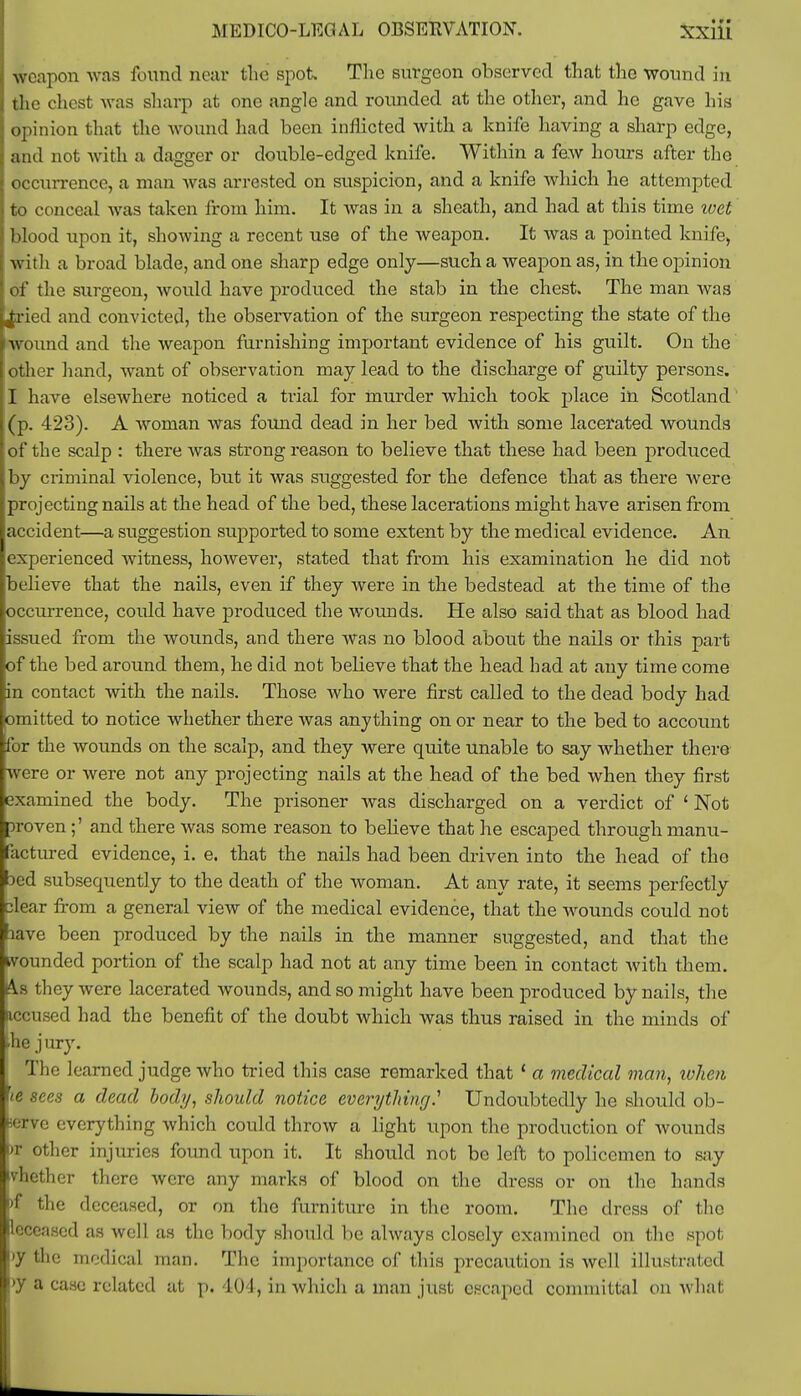 weapon was found near the spot. The surgeon observed that the wound in the chest was sharp at one angle and rounded at the other, and he gave his opinion that the wound had been inflicted with a knife having a sharp edge, j and not with a dagger or double-edged knife. Within a few hours after the occurrence, a man was arrested on suspicion, and a knife which he attempted i to conceal was taken from him. It was in a sheath, and had at this time ivet blood upon it, showing a recent use of the weapon. It was a pointed knife, with a broad blade, and one sharp edge only—such a weapon as, in the opinion of the surgeon, would have produced the stab in the chest. The man was L|ried and convicted, the observation of the surgeon respecting the state of the nvound and the weapon furnishing important evidence of his guilt. On the other hand, want of observation may lead to the discharge of guilty persons. I have elseAvhere noticed a trial for murder which took place in Scotland (p. 423). A woman was found dead in her bed with some lacerated wounds of the scalp : there was strong reason to believe that these had been produced by criminal violence, but it was suggested for the defence that as there were projecting nails at the head of the bed, these lacerations might have arisen from accident—a suggestion supported to some extent by the medical evidence. An experienced witness, however, stated that from his examination he did not believe that the nails, even if they were in the bedstead at the time of the occurrence, could have produced the wounds. He also said that as blood had issued from the wounds, and there was no blood about the nails or this part of the bed around them, he did not believe that the head had at any time come in contact with the nails. Those who were first called to the dead body had omitted to notice whether there was anything on or near to the bed to account for the wounds on the scalp, and they were quite unable to say whether there were or were not any projecting nails at the head of the bed when they first examined the body. The prisoner was discharged on a verdict of 1 Not proven ;' and there was some reason to believe that he escaped through manu- factured evidence, i. e. that the nails had been driven into the head of the 3ed subsequently to the death of the woman. At any rate, it seems perfectly clear from a general view of the medical evidence, that the wounds could not lave been produced by the nails in the manner suggested, and that the wounded portion of the scalp had not at any time been in contact with them. As they were lacerated wounds, and so might have been produced by nails, the accused had the benefit of the doubt which was thus raised in the minds of ■he j ury. The learned judge who tried this case remarked that ' a medical man, when ie sees a dead body, should notice everything? Undoubtedly he should ob- serve everything which could throw a light upon the production of wounds br other injuries found upon it. It should not be left to policemen to say tvhether there were any marks of blood on the dress or on the hands )f the deceased, or on the furniture in the room. The dress of the deceased as well as the body should be always closely examined on the spot \>y the medical man. The importance of this precaution is well illustrated >y a case related at p. 404, in which a man just escaped committal on what