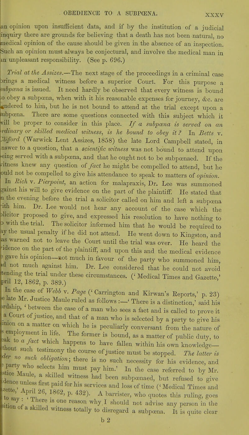 (an opinion upon insufficient data, and if by the institution of a judicial inquiry there are grounds for believing that a death has not been natural, no medical opinion of the cause should be given in the absence of an inspection. Such an opinion must always be conjectural, and involve the medical man in m unpleasant responsibility. (See p. 696.) Trial at the Assizes.—The next stage of the proceedings in a criminal case Drings a medical witness before a superior Coru-t. For this purpose a hibpama is issued. It need hardly be observed that every witness is bound to obey a subpoena, when with it his reasonable expenses for journey, &c. are ifindered to him, but he is not bound to attend at the trial except upon a mbpoena. There are some questions connected with this subject which it rvill be proper to consider in this place. If a subpcena is served on an Wdinary or skilled medical witness, is he bound to obey it ? In Betts v. Clifford (Warwick Lent Assizes, 1858) the late Lord Campbell stated, in .nswer to a question, that a scientific witness was not bound to attend upon >eing served with a subpoena, and that he ought not to be subpoenaed. If the ritness knew any question of fact he might be compelled to attend, but he ould not be compelled to give his attendance to speak to matters of opinion. ■ In Rich v. Pierpoint, an action for malapraxis, Dr. Lee was summoned gainst Ms will to give evidence on the part of the plaintiff. He stated that n the evening before the trial a solicitor called on him and left a subpoena -ith him. Dr. Lee would not hear any account of the case which the alicitor proposed to give, and expressed his resolution to have nothing to ^ with the trial. The solicitor informed him that he would be required to fly the usual penalty if he did not attend. He went down to Kingston, and bs warned not to leave the Court until the trial was over. He heard the ndence on the part of the plaintiff, and upon this and the medical evidence J gave his opinion—not much in favour of the party who summoned him, *d not much against him. Dr. Lee considered that he could not avoid tending the trial under these circumstances. (< Medical Times and Gazette,' pnl 12, 1862, p. 389.) In the case of Webb v. Page (< Carrington and Kirwan's Reports,' p. 23) ie late Mr. Justice Maule ruled as follows :_< There is a distinction,' said his »rdship, between the case of a man who sees a fact and is caUed to prove it a Court of justice, and that of a man who is selected by a party to give his 'mien on a matter on which he is peculiarly conversant from the nature of B employment in life. The former is bound, as a matter of public duty, to to a fact which happens to have fallen within his own knowledge— *out such testimony the course of justice must be stopped. The latter is ' ° 7 °mjati0n'> there ia ™ necessity for his evidence, and 'JEXi mUSt Pay him-' In the case referred to by Mr. re , ' * Gd WitneSS had bcen aubpunaed, b*t refused to give oence unless first paid for his services and loss of time (< Medical Times and to !' ?126' 18G2' P- 432> A barriB^ ho quotes this ruling, goes dtinT^ i U ^ reaS°n ^ 1 should not dvi«e «V P<^on in the «m of a skilled witness totally to disregard a subpoena. It is quite clear b 2