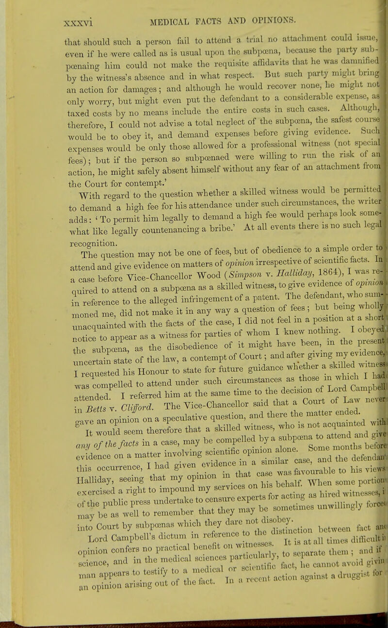 that should such a person fail to attend a trial no attachment could issue J even if he were called as is usual upon the subpoena, because the party sub-1 pcenaing him could not make the requisite affidavits that he was damnified I by the witness's absence and in what respect. But such party might bring j an action for damages; and although he would recover none, he might notl only worry, but might even put the defendant to a considerable expense, as j taxed costs by no means include the entire costs in such cases. Although,! therefore, I could not advise a total neglect of the subpcena, the safest course, woidd be to obey it, and demand expenses before giving evidence. Such] expenses would be only those allowed for a professional witness (not special fees) - but if the person so subpoenaed were willing to run the risk of aj action, he might safely absent himself without any fear of an attachment from] the Court for contempt.' With regard to the question whether a skilled witness would be permitted to demand a high fee for his attendance under such circumstances the writer adds: < To permit him legally to demand a high fee would perhaps look some- what like legally countenancing a bribe.' At all events there is no such legal recognition. . . , The question may not be one of fees, but of obedience to a simple order t| attend and give evidence on matters of opinion irrespective of scientific fete. lal a case before Viee-Chanoellor Wood (Simpson v. Hathday, 1864), I was ,ej quted to attend on a subpcena as a skilled witness, to give evidence of op,n,oM preference to the alleged infringement of a patent. The defendant who suml mon d me, did not make it in any way a question of fees; but being whollj un^qualotod with the facts of the case, I did not feel in a position a a shoj ZTce to appear as a witness for parties of whom I knew nothing I obeyej the subpceiia, as the disobedience of it might have been in the presej ^toLle of the law, a contempt of Court; and after giving my evidence,; l^qtte«teThis Honour to state for future guidance wbether a skilled ~ w cupelled to attend under such circumstances as *»> to which I h* iLded I referred him at the same time to the decision of Loid Campbell n nt LiH The Vice-Chancellor said that a Court of Law nev| ftb occurrence, I had given evidence^ a snndar £^ Halliday, seeing that my opinion m tot case was exercised a right to impound my services onta.beta* , of the public press undertake to censure ^ ,^ mav be as well to remember that tliey may uu mtoCou^bysubprnnaBwUchtbeydareno^bey. ^ m Lord Campbell's dictum in refeen e^to he ton , mMI I opinion confers no prac tea benefiton; ■ • ^ ,, science, and in the med.cal sconces parcu a, ^ U an opinion arising out of the lact. in