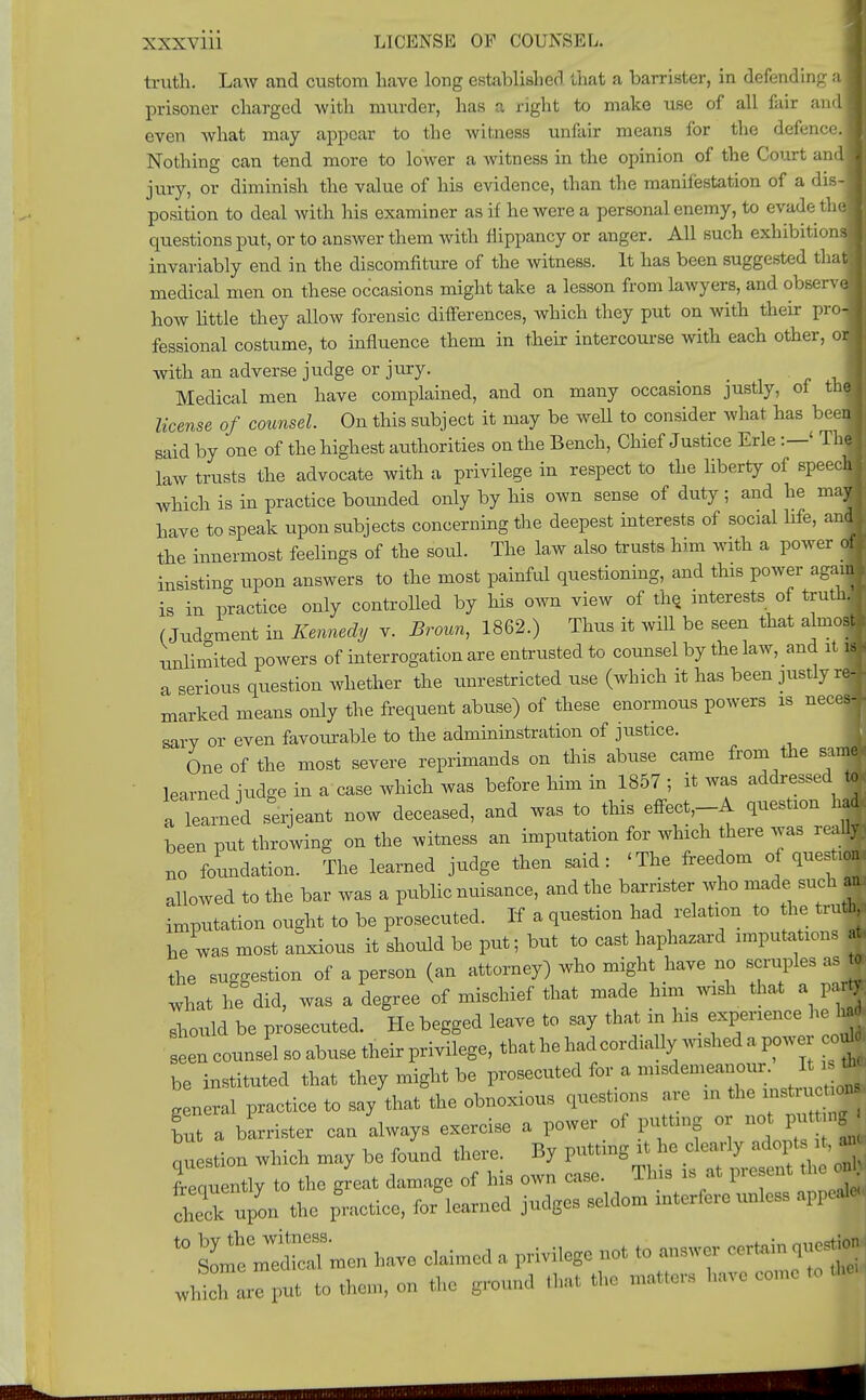 XXX\ ill LICENSE OF COUNSEL. truth. Law and custom have long established that a barrister, in defending prisoner charged Avith murder, has a right to make use of all fair and even what may appear to the witness unfair means for the defence Nothing can tend more to lower a witness in the opinion of the Court am jury, or diminish the value of his evidence, than the manifestation of a dis position to deal with his examiner as if he were a personal enemy, to evadeth questions put, or to answer them with flippancy or anger. All such exhibition: invariably end in the discomfiture of the witness. It has been suggested tha medical men on these occasions might take a lesson from lawyers, and observ* how little they allow forensic differences, which they put on with their pro fessional costume, to influence them in their intercourse with each other, o with an adverse judge or jury. Medical men have complained, and on many occasions justly, of th license of counsel On this subject it may be well to consider what has beei said by one of the highest authorities on the Bench, Chief Justice Erie :—' Th law trusts the advocate with a privilege in respect to the liberty of speed which is in practice bounded only by his own sense of duty; and he m- have to speak upon subjects coneerning the deepest interests of social life, a the innermost feelings of the soul. The law also trusts him with a power insisting upon answers to the most painful questioning, and this power ag' is in practice only controlled by his own view of the interests of tru (Judo-ment in Kennedy v. Broun, 1862.) Thus it will be seen that almo unlimited powers of interrogation are entrusted to counsel by the law, and it a serious question whether the unrestricted use (which it has been justly i marked means only the frequent abuse) of these enormous powers is nee sary or even favoiirable to the admininstration of justice. One of the most severe reprimands on this abuse came from the sa learned iudge in a case which was before him in 1857 ; it was addressed to a learned Serjeant now deceased, and was to this effect,-A question had been put throwing on the witness an imputation for which there was really: ^ foundation. The learned judge then said: 'The freedom o question allowed to the bar was a public nuisance, and the barrister who made such an, imputation ought to be prosecuted. If a question had relation to the truth he was most alxious it should be put; but to cast haphazard imputations * the suggestion of a person (an attorney) who might have no scruples as te should be prosecuted. Ho begged leave to say that in Ins experience he la* slncounsei so abuse their privilege, that he lad cordially wished a power co„ seen counsel so aouse men pi.vuv^, -» . - -, ^ be instituted that they might be prosecuted for a nnsdemeanour. It tb» g ncral practice to say that the obnoxious questions are » the .nstr ™» hut a barrister can always exercise a power of putting or not. put ngj Latum which may be found there. By putting it he clearly .adopt it a* fr m ently to the great damage of his own case. This is at present the diedc upon the practice, for learned judges seldom interfere unless appeal 40 Some mWedicImen have Calmed a privilege not to answer certain eues*J wMcTarTput to them, on the ground that the matte, 1 c come to the,,