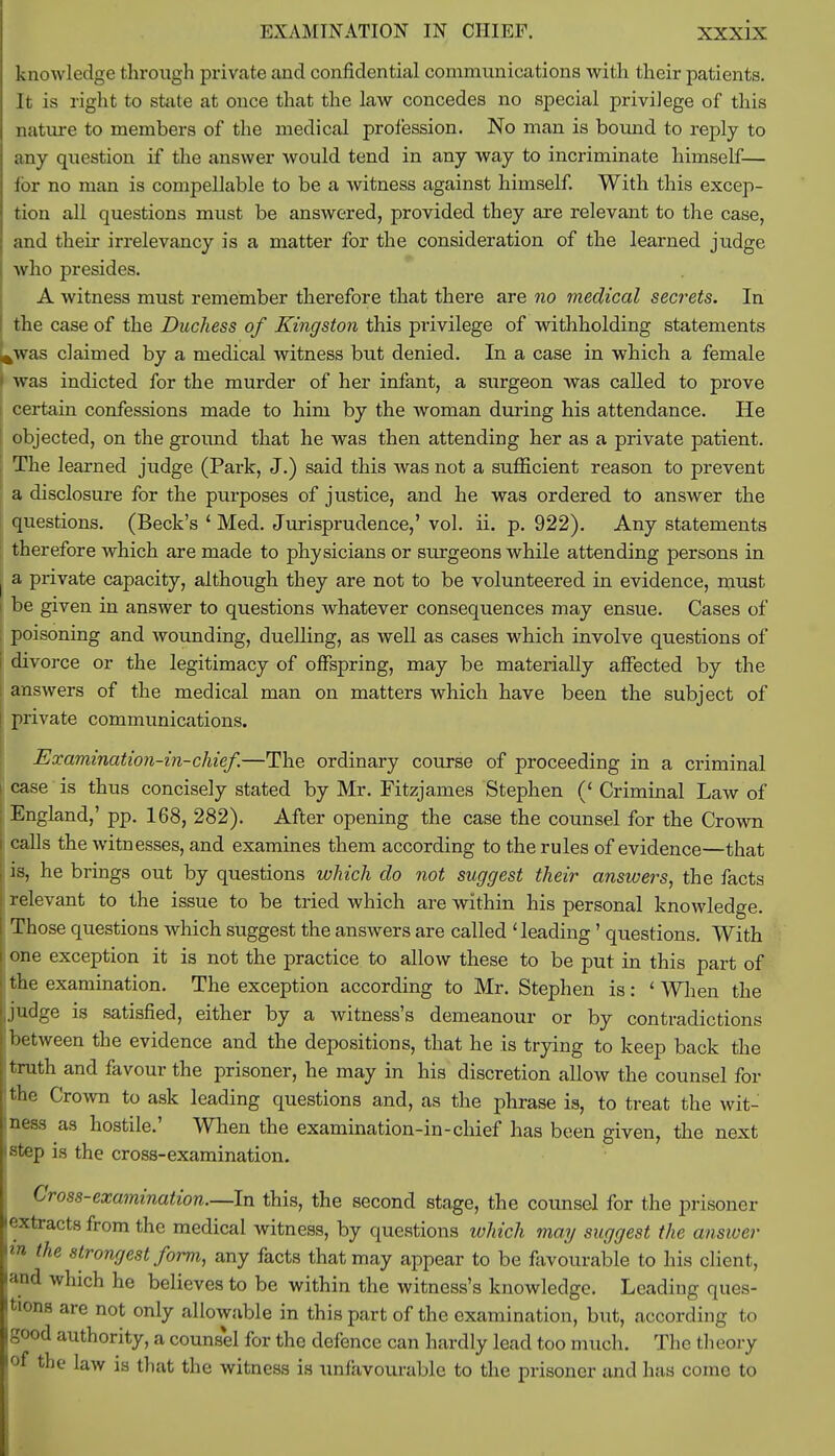 knowledge through private and confidential communications with their patients. It is right to state at once that the law concedes no special privilege of this nature to members of the medical profession. No man is bound to reply to any question if the answer would tend in any way to incriminate himself— for no man is compellable to be a witness against himself. With this excep- tion all questions must be answered, provided they are relevant to the case, and their irrelevancy is a matter for the consideration of the learned judge who presides. A witness must remember therefore that there are no medical secrets. In the case of the Duchess of Kingston this privilege of withholding statements l^was claimed by a medical witness but denied. In a case in which a female was indicted for the murder of her infant, a surgeon was called to prove certain confessions made to him by the woman during his attendance. He objected, on the ground that he was then attending her as a private patient. The learned judge (Park, J.) said this was not a sufficient reason to prevent a disclosure for the purposes of justice, and he was ordered to answer the questions. (Beck's 1 Med. Jurisprudence,' vol. ii. p. 922). Any statements therefore which are made to physicians or surgeons while attending persons in a private capacity, although they are not to be volunteered in evidence, must be given in answer to questions whatever consequences may ensue. Cases of poisoning and wounding, duelling, as well as cases which involve questions of divorce or the legitimacy of offspring, may be materially affected by the answers of the medical man on matters which have been the subject of private communications. Examination-in-chief.—The ordinary course of proceeding in a criminal case is thus concisely stated by Mr. Fitzjames Stephen (' Criminal Law of England,' pp. 168, 282). After opening the case the counsel for the Crown calls the witnesses, and examines them according to the rules of evidence—that is, he brings out by questions which do not suggest their answers, the facts relevant to the issue to be tried which are within his personal knowledge. Those questions which suggest the answers are called ' leading' questions. With one exception it is not the practice to allow these to be put in this part of I the examination. The exception according to Mr. Stephen is: 'When the Ijudge is satisfied, either by a witness's demeanour or by contradictions ! between the evidence and the depositions, that he is trying to keep back the J truth and favour the prisoner, he may in his discretion allow the counsel for [the Crown to ask leading questions and, as the phrase is, to treat the wit- Iness as hostile.' When the examination-in-chief has been given, the next kstep is the cross-examination. Cross-examination.—In this, the second stage, the counsel for the prisoner extracts from the medical witness, by questions which may suggest the answer in the strongest form, any facts that may appear to be favourable to his client, and which he believes to be within the witness's knowledge. Leading ques- tions are not only allowable in this part of the examination, but, according to good authority, a couns*el for the defence can hardly lead too much. The theory of the law is that the witness is unfavourable to the prisoner and has come to