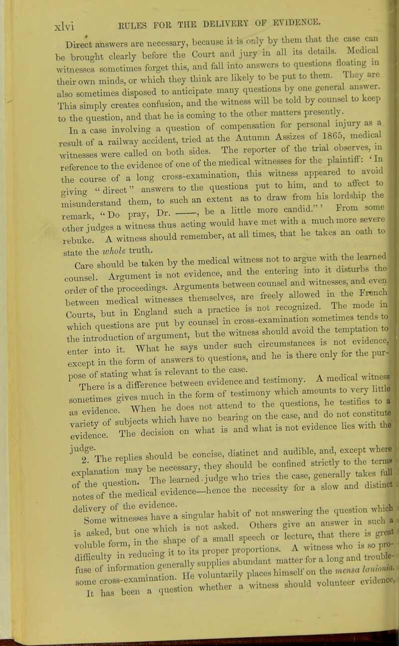 Direct answers are necessary, because it is only by them that the case can be brought clearly before the Court and jury in all its details Medical witnesses sometimes forget this, and fall into answers to questions floating in their own minds, or which they think are likely to be put to them. They are also sometimes disposed to anticipate many questions by one general answer. This simply creates confusion, and the witness will be told by counsel to keep to the question, and that he is coming to the other matters presently. In a case involving a question of compensation for personainjury as, a result of a railway accident, tried at the Autumn Assizes of I860, medical witnesses were called on both sides. The reporter of the trial observes, » reference to the evidence of one of the medical witnesses for the plaintiff. In the course of a long cross-examination, this witness appeared to avoid ^ing direct answers to the questions put to him, and to affect to Lunderstand them, to such an extent as to draw from his lordship th ■ remark Do pray, Dr. , be a httle more candid. Fiom some oXer udges a witness thus acting would have met with a much more severe rebZ A witness should remember, at all times, that he takes an oath to 1 state the whole truth. Care should be taken by the medical witness not to argue with the learned j counsel Argument is not evidence, and the entering into rt d.sturbs the . W of the proceeding Arguments between counsel and witnesses, and even ;lte mereaWitLsses^cmselves, are freely allowed *^1£*M Courts, but in England such a^tae*c—tm—ml lettTdutr oT^lKuhe witness should avoid the temptatmn tol the inuoauction o ° ' h circumstances is not evidence* rptrth^cir alTtot-iona, and he is there only for the purl A medical witness Jetae gives much iu the form of testimony which amounts o very ht.lj , sometimes g ^ ^ Mtl01Mj he testlfies to a] rdence The decision on what is and what is not evidence hes with | The replies should be concise, distinct and audible, and, except where 2 The replies , ]d b„ c01lfined strictly to the term, exp auction -y be nee**ry,y ^ ^ m , IX-I-—.. necessity for a slow and distm«4 ieTl witnesses have a **** habit of net answering the question which , ■ 7, but one which is not asked. Others give an answer m such „ asked, but onew ^ ^ ^ ,s g, voluble form, m the shape 1 A who u g0 difficulty '^^suX abundant matter for a long and 1 fllse of mfoxmaton gurn,, l,iMwIr« the *«« I T rS^S whether I witness shoidd volunteer evidence, ■