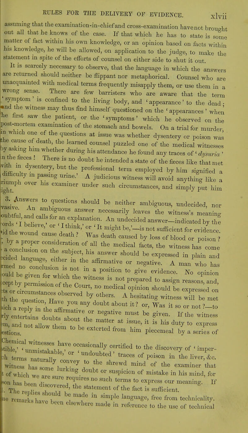 assuming that the examination-in-ohief and cross-examination have not brought out all that he knows of the case. If that which he has to state is some matter of fact within his own knowledge, or an opinion based on facts within his knowledge, he will be allowed, on application to the judge, to make the statement in spite of the efforts of counsel on either side to shut it out. It is scarcely necessary to observe, that the language in which the answers are returned should neither be flippant nor metaphorical. Counsel who are unacquainted with medical terms frequently misapply them, or use them in a wrong sense. There are few barristers who are aware that the term .'symptom' is confined to the living body, and < appearance' to the dead • *nd the witness may thus find himself questioned on the < appearances ' when he first saw the patient, or the 'symptoms' which he observed on the post-mortem examination of the stomach and bowels. On a trial for murder an which one of the questions at issue was whether dysentery or poison was to£Z h f ^ C0UBSeI PUZZl6d °f the -dicaLitnesses by asking him whether during his attendance he found any traces of < dysuria ' m the feces ! There is no doubt he intended a state of the feces like that met mto m dysentery, but the professional term employed by him signified a , difficulty in passing urine.' A judicious witness will avoid anything like a kumph over his examiner under such circumstances, and simply put him atL7f8U0US TW6r neCGSSaril7 kaVeS the Witaess's fining ords-1 hpV °r <T *tion- An -decided answer-indicated by thf ords I believe,' or < I think,' or < It might be,'-* not sufficient for evidence -id:**> wound cause death ? Was death caused by loss of blood or poi W , by a proper consideration of all the medical facts, the witness has come ■ a conclusion on the subject, his answer should be expressed in plain and 2If either in ^ affirmative °r We A man who Tas Juld be0 C°nClr°V\n0t  3 P°Siti0n t0 ^e evide-e. No opin on •ould be given for which the witness is not prepared to assign reasonf and ptby permission of the Court, no medical opinion should £ Zes L on th itST 0bS6rVed b710tW A ***** ^^ss w^be me ich rlTZ\ J ^ d°Ubt ab°Ut it? Gr> Was ^ - or not ?-to k TndTo !ll 1 . ^ at i8SUe' {t is his to express K and not allow them to be extorted from him piecemeal by a series of S^^tTjT °CCasi0na11^ ce'^ to the discovery of 'Wr- t Jl2f'°r <Und°fted' ^ °f * theliver,P&c. witnrhastm ^T67^ *° ShreWd mind 0f the examiner that > of with e arT. g-d°Ubfc 01 SUSpid°n °f mistake in ^ * *» hasbeenZ IT3 n° SUCh termS t0 exPress our meaning. If ■ The renL 7Ti' °f Ae fa0t is suffic-nt. »• rem ks ! * ***** * from technicality, marks have been elsewhere made in reference to the use of technical